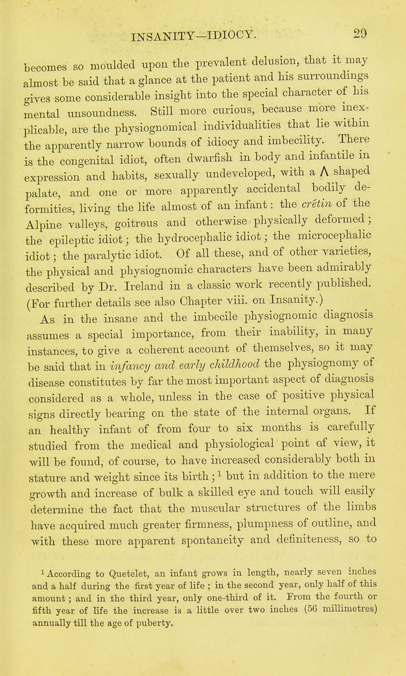 becomes so moiikled upon the prevalent delusion, that it may almost be said that a glance at the patient and his surroundings aives some considerable insight into the special character of his mental unsoundness. Still more curious, because more inex- plicable, are the physiognomical individualities that lie withm the apparently narrow bounds of idiocy and imbecility. There is the congenital idiot, often dwarfish in body and infantile m expression and habits, sexually undeveloped, with a A shaped palate, and one or more apparently accidental bodily de- formities, living the life almost of an infant: the cretin of the Alpine valleys, goitrous and otherwise physically deformed; the epileptic idiot; the hydrocephalic idiot; the microcephalic idiot; the paralytic idiot. Of all these, and of other varieties, the physical and physiognomic characters have been admirably described by Dr. Ireland in a classic work recently published. (For further details see also Chapter viii. on Insanity.) As in the insane and the imbecile physiognomic diagnosis assumes a special importance, from their inability, in many instances, to give a coherent account of themselves, so it may be said that in infancy and early childhood the physiognomy of disease constitutes by far the most important aspect of diagnosis considered as a whole, unless in the case of positive physical signs directly bearing on the state of the internal organs. If an healthy infant of from four to six months is carefully studied from the medical and physiological pomt of view, it will be found, of course, to have increased considerably both in stature and weight since its birth; ^ but in addition to the mere growth and increase of bulk a skilled eye and touch will easily detei-mine the fact that the muscular stmctures of the limbs have acquired much greater firmness, plumpness of outline, and with these more apparent spontaneity and definiteness, so to 1 According to Quetelet, an infant grows in length, nearly seven inches and a half during the first year of life ; in the second year, only half of this amount; and in the third year, only one-third of it. From the fourth or fifth year of life the increase ia a little over two inches (56 millimetres) annually till the age of puberty.