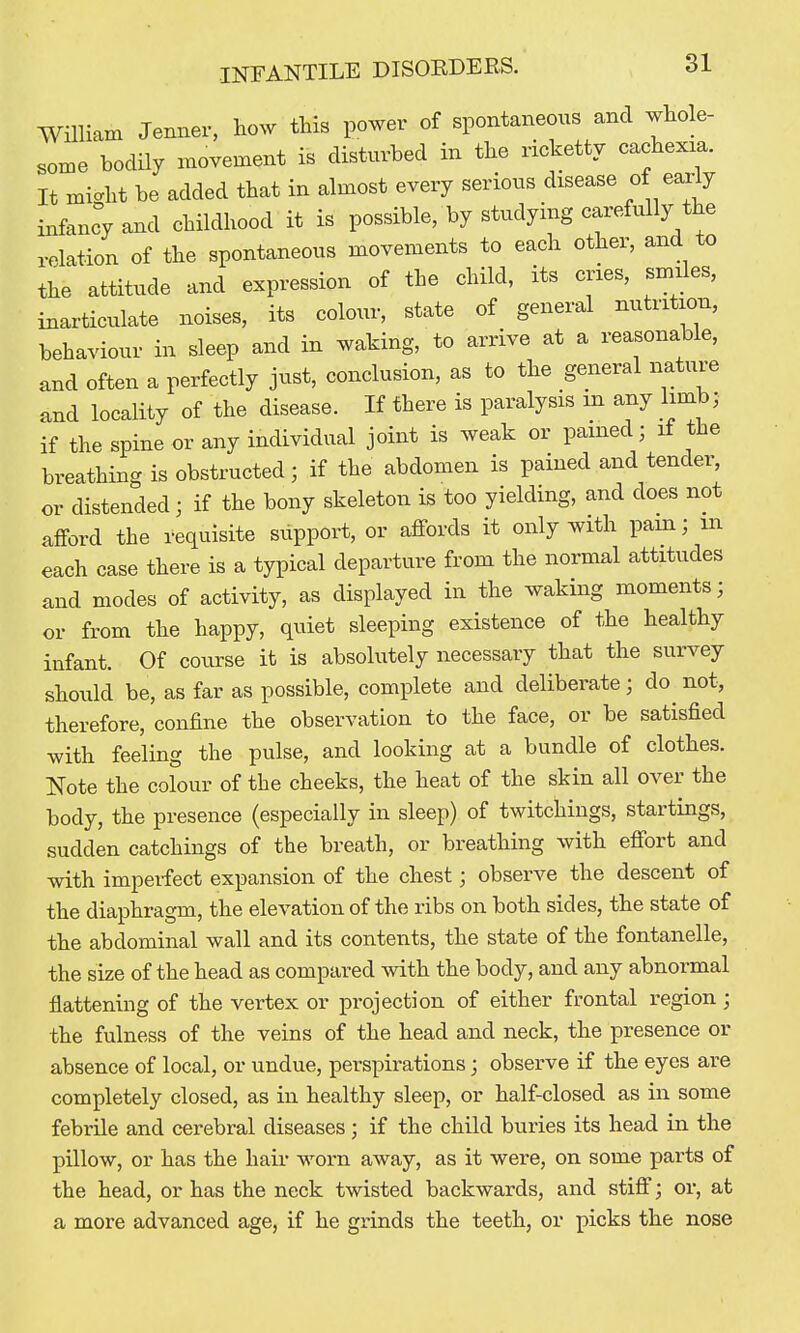 William Jennev, how this power of spontaneous and whole- some bodily movement is disturbed in the ricketty cachexia. It mic^ht be added that in almost every serious disease of early infancy and childhood it is possible, by studying carefully the relation of the spontaneous movements to each other, and to the attitude and expression of the child, its cries, smiles, inarticulate noises, its colour, state of general nutrition, behaviour in sleep and in waking, to arrive at a reasonable, and often a perfectly just, conclusion, as to the general nature and locality of the disease. If there is paralysis m any limb; if the spine or any individual joint is weak or pained 3 if the breathing is obstructed; if the abdomen is pained and tender, or distended; if the bony skeleton is too yielding, and does not afford the requisite support, or affords it only with pam; m each case there is a typical departure from the normal attitudes and modes of activity, as displayed in the waking moments; or from the happy, quiet sleeping existence of the healthy infant. Of course it is absolutely necessary that the survey should be, as far as possible, complete and deliberate; do^ not, therefore, confine the observation to the face, or be satisfied with feeling the pulse, and looking at a bundle of clothes. Note the colour of the cheeks, the heat of the skin all over the body, the presence (especially in sleep) of twitchings, startings, sudden catchings of the breath, or breathing with effort and with imperfect expansion of the chest; observe the descent of the diaphragm, the elevation of the ribs on both sides, the state of the abdominal wall and its contents, the state of the fontanelle, the size of the head as compared with the body, and any abnormal flattening of the vertex or projection of either frontal region; the fulness of the veins of the head and neck, the presence or absence of local, or undue, perspirations; observe if the eyes are completely closed, as in healthy sleep, or half-closed as in some febrile and cerebral diseases; if the child buries its head in the pillow, or has the hair worn away, as it were, on some parts of the head, or has the neck twisted backwards, and stiff; or, at a more advanced age, if he grinds the teeth, or picks the nose
