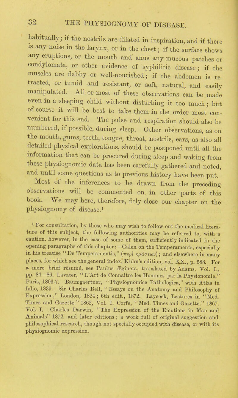 liabitually; if the nostrils are dilated in inspiration, and if there IS any noise in the larynx, or in the chest; if the surface shows any eruptions, or the mouth and anus any mucous patches or condylomata, or other evidence of syphilitic disease; if the muscles are flabby or well-nourished; if the abdomen is re- tracted, or tumid aiKl resistant, or soft, natural, and easily manipulated. All or most of these observations can be made even in a sleeping child without disturbing it too much; but of course it will be best to take them in the order most' con- venient for this end. The pulse and respiration should also be numbered, if possible, during sleep. Other observations, as on the mouth, gums, teeth, tongue, throat, nostrils, ears, as also all detailed physical explorations, should be postponed until all the information that can be procured during sleep and waking from these physiognomic data has been carefully gathered and noted, and until some questions as to previous history have been put. Most of the inferences to be drawn from the preceding observations will be commented on in other parts of this book. We may here, therefore, fitly close our chapter on the physiognomy of disease. ^ 1 For consultation, by those wbo may wish to follow out the medical litera- ture of this subject, the following authoiities may be referred to, with a caution, however, in the case of some of them, sufficiently indicated in the opening paragraphs of this chapter:—Galen on the Temperaments, especially in his treatise De Temperamentis, (irefyl Kpdarsuip); and elsewhere in many places, for which see the general index, Kiihn's edition, vol. XX., p. 588. For a more brief resum^, see Paulus ^gineta, translated by Adams, Vol. I., pp. 84—86. Lavater, L'Art de Connaitre les Hommes par la Physionomie, Paris, 1806-7. Baumgaertner,  Physiognomice Pathologica, with Atlas in folio, 1839. Sir Charles Bell, Essays on the Anatomy and Philosophy of Expression, London, 1824; 6th edit., 1872. Laycock, Lectures in Med. Times and Gazette, 1862, Vol. I. Corfe, Med. Times and Gazette, 1867. Vol. I. Charles Darwin, The Expression of the Emotions in Man and Animals 1872, and later editions ; a work full of original suggestion and philosophical research, though not specially occupied with disease, or with its physiognomic expression.