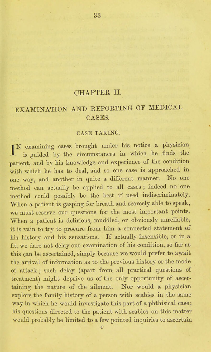 CHAPTEK II. EXAMINATION AND REPORTING OF MEDICAL CASES. CASE TAKING. IN examining cases bronglit under his notice a physician is guided by the circumstances in which he finds the patient, and by his knowledge and experience of the condition with which he has to deal, and so one case is approached in one way, and another in quite a difierent manner. No one method can actually be applied to all cases; indeed no one method could possibly be the best if used indiscriminately. When a patient is gasping for breath and scarcely able to speak, we must reserve our questions for the most important points. When a patient is delirious, muddled, or obviously unreliable, it is vain to try to procure from him a connected statement of his history and his sensations. If actually insensible, or in a fit, we dare not delay our examination of his condition, so far as this Qan be ascertained, simply because we would prefer to await the arrival of information as to the previous history or the mode of attack; such delay (apart from all practical questions of treatment) might deprive us of the only opportunity of ascer- taining the nature of the ailment. Nor woiild a physician explore the family history of a person with scabies in the same way in which he would investigate this part of a phthisical case.; his questions dii-ected to the patient with scabies on this matter would probably be limited to a few pointed inquiries to ascertain c