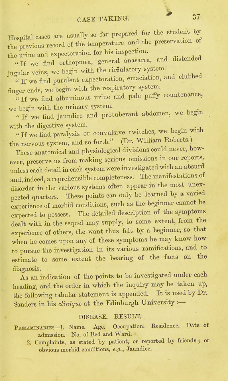 Hospital cases are usually so far prepared for the student by the previous record of the temperature and the preservation of the urine and expectoration for his inspection. .'If we find orthopnoea, general anasarca, and distended jugular veins, we begin with the circulatory system. - If we find purulent expectoration, emaciation, and clubbed fincrer ends, we begin with the respiratory system. - If we find albuminous urine and pale pufiy countenance, we begin with the urinary system. _  If we find jaundice and protuberant abdomen, we begin with the digestive system. , ''If we find paralysis or convulsive twitches, we begm with the nervous system, and so forth. (Dr. William Roberts.) These anatomical and physiological divisions could never, how- ever, preserve us from making serious omissions in our reports, unless each detail in each system were investigated with an absurd and, indeed, a reprehensible completeness. The manifestations of disorder in the various systems often appear in the most unex- pected quarters. These points can only be learned by a varied experience of morbid conditions, such as the beginner cannot be expected to possess. The detailed description of the symptoms dealt with in the sequel may supply, to some extent, from the experience of others, the want thus felt by a beginner, so that when he comes upon any of these symptoms he may know how to pursue the investigation in its various ramifications, and to estimate to some extent the bearing of the facts on the diagnosis. As an indication of the points to be investigated under each heading, and the order in which the inquiry may be taken up, the following tabular statement is appended. It is used by Dr. Sanders in his clinique at the Edinburgh University :— DISEASE. RESULT. Preliminaries—1. Name. Age. Occupation. Residence. Date of admission. No. of Bed and Ward. 2. Complaints, as stated by patient, or reported by friends ; or obvious morbid conditions, e.g., Jaundice.