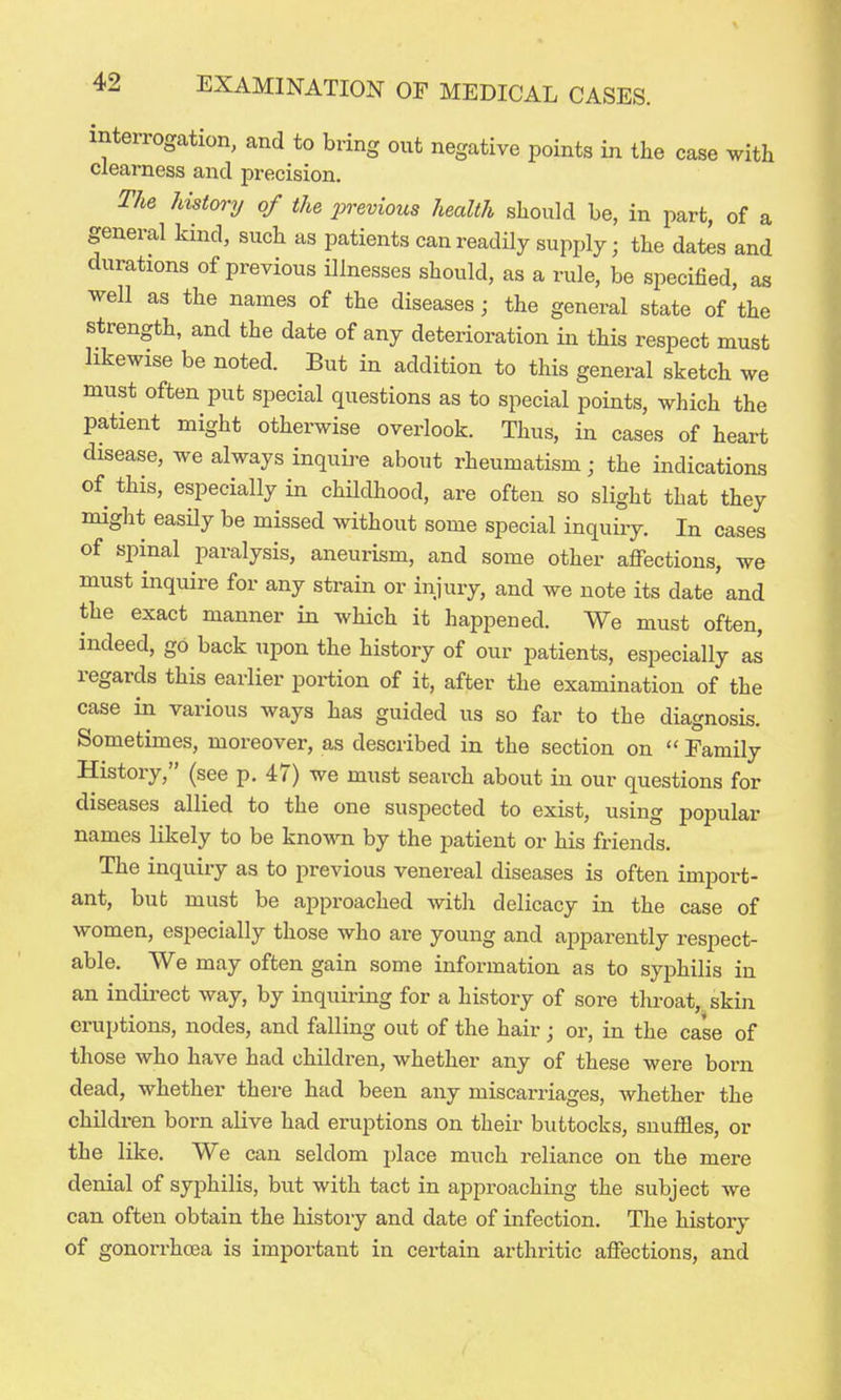 interrogation, and to bring out negative points in the case with clearness and precision. The history of the previous health should be, in part, of a general kind, such as patients can readily supply; the dates and durations of previous illnesses should, as a rule, be specified, as well as the names of the diseases; the general state of the strength, and the date of any deterioration in this respect must likewise be noted. But in addition to this general sketch we must often put special questions as to special points, which the patient might otherwise overlook. Thus, in cases of heart disease, we always inquire about rheumatism; the indications of this, especially in childhood, are often so slight that they miglit easily be missed without some special inquiry. In cases of spinal paralysis, aneurism, and some other affections, we must inquire for any strain or injury, and we note its date and the exact manner in which it happened. We must often, indeed, go back upon the history of our patients, especially as regards this earlier portion of it, after the examination of the case in various ways has guided us so far to the diagnosis. Sometimes, moreover, as described in the section on  Family History, (see p. 47) we must search about in our questions for diseases allied to the one suspected to exist, using popular names likely to be known by the patient or his friends. The inquiry as to previous venereal diseases is often import- ant, but must be approached with delicacy in the case of women, especially those who are young and apparently respect- able. We may often gain some information as to syphilis in an indii-ect way, by inquiring for a history of sore throat, skin eruptions, nodes, and falling out of the hair ; or, in the case of those who have had children, whether any of these were born dead, whether there had been any miscarriages, whether the children born alive had eruptions on their buttocks, snuffles, or the like. We can seldom place much reliance on the mere denial of syphilis, but with tact in approaching the subject we can often obtain the history and date of infection. The history of gonorrhaja is important in certain arthritic affections, and