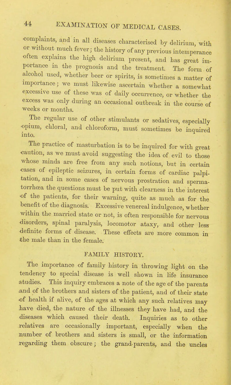 •complaints, and in all diseases characterised by delirium with or without much fever; the history of any previous intemperance often explains the high delirium present, and has great im- portance in the prognosis and the treatment. The form of alcohol used, whether beer or spirits, is sometimes a matter of importance; we must likewise ascertain whether a somewhat excessive use of these was of daily occurrence, or whether the excess was only during an occasional outbreak in the course of weeks or months. The regular use of other stimulants or sedatives, especially •opium, chloral, and chloroform, must sometimes be inquired into. The practice of masturbation is to be inquired for with great •caution, as we must avoid suggesting the idea of evil to those whose minds are free from any such notions, but in certain •cases of epileptic seizures, in certain forms of cardiac palpi- tation, and in some cases of nervous prostration and sperma- torrhoea the questions must be put with clearness in the interest •of the patients, for their warning, quite as much as for the benefit of the diagnosis. Excessive venereal indulgence, whether within the married state or not, is often responsible for nervous ■disorders, spinal paralysis, locomotor ataxy, and other less definite forms of disease. These efiects are more common in ■the male than in the female. FAMILY HISTORY. The importance of family history in throwing light on the tendency to special disease is well shown in life insurance studies. This inquiry embraces a note of the age of the parents And of the brothers and sisters of the patient, and of their state •of health if alive, of the ages at which any such relatives may have died, the nature of the illnesses they have had, and the diseases which caused their death. Inquiries as to other relatives are occasionally important, especially when the number of brothers and sisters is small, or the information regarding them obscure; the grand-parents, and the uncles