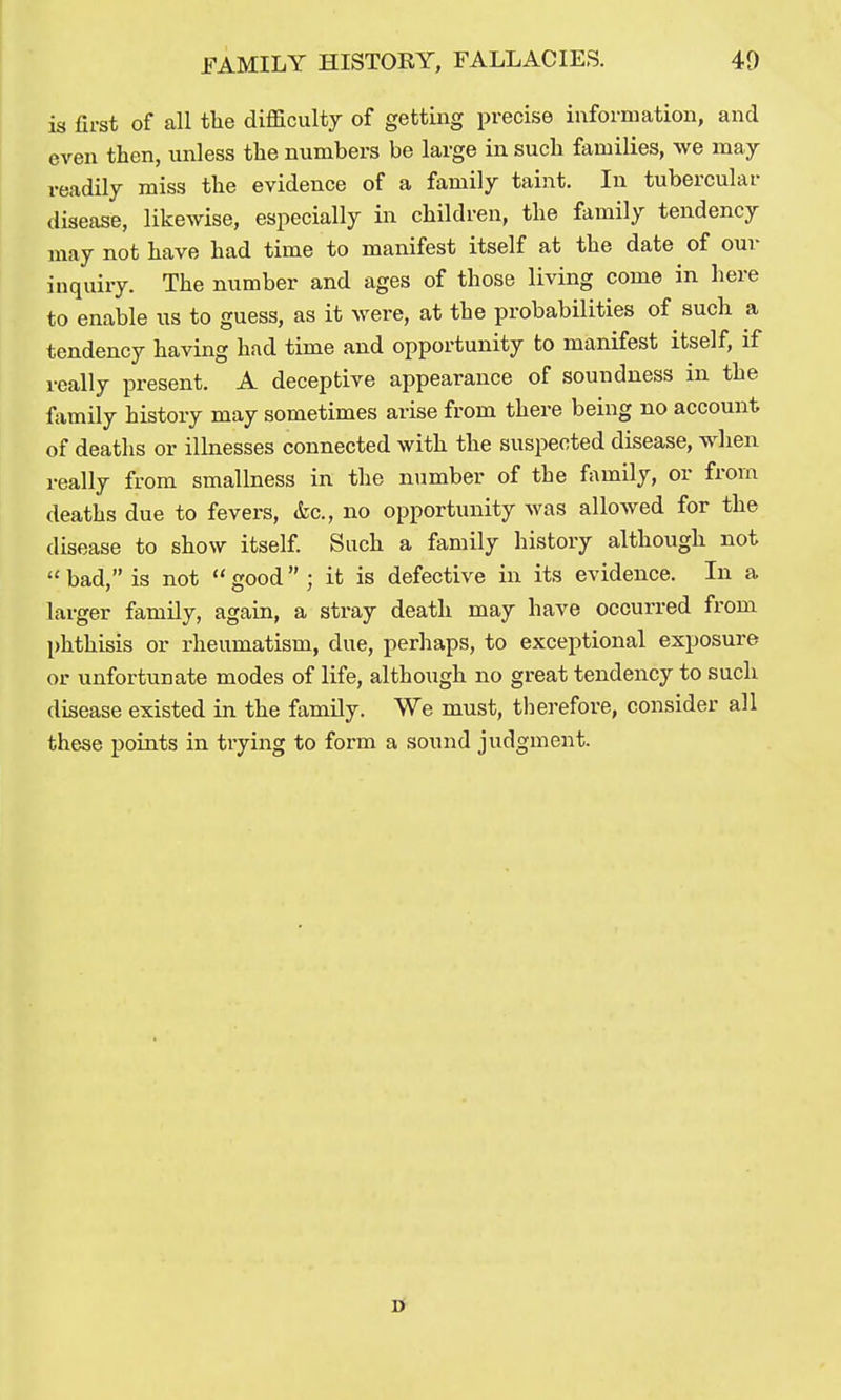 is first of all the difficulty of getting precise information, and even then, unless the numbers be large in such families, we may readily miss the evidence of a family taint. In tubercular disease, likewise, especially in children, the family tendency may not have had time to manifest itself at the date of our inquiry. The number and ages of those living come in here to enable xis to guess, as it were, at the probabilities of such a tendency having had time and opportunity to manifest itself, if really present. A deceptive appearance of soundness in the family history may sometimes arise from there being no account of deaths or illnesses connected with the suspected disease, when really from smallness in the number of the family, or from deaths due to fevers, &c., no opportunity was allowed for the disease to show itself Such a family history although not  bad, is not  good  ; it is defective in its evidence. In a larger family, again, a stray death may have occurred from phthisis or rheumatism, due, perhaps, to exceptional exposure or unfortunate modes of life, although no great tendency to such disease existed in the family. We must, therefore, consider all these points in trying to form a sound judgment.