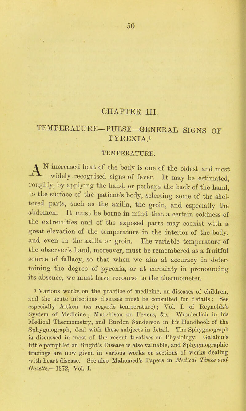 CHAPTER III. TEMPERATURE—PULSE—GENERAL SIGNS OF PYREXIA.1 TEMPERATURE. A N increased heat of the body is one of the oldest and most widely recognised signs of fever. It may be estimated, roughly, by applying the hand, or perhaps the back of the hand, to the surface of the patient's body, selecting some of the shel- tered parts, such as the axilla, the groin, and especially the iibdomen. It musb be borne in mind that a certain coldness of the extremities and of the exposed parts may coexist with a great elevation of the temperature in the interior of the body, and even in the axilla or groin. The variable temperature of the observer's hand, moreover, must be remembered as a fruitful source of fallacy, so that when we aim at accuracy in deter- mining the degree of pyrexia, or at certainty in pronouncing its absence, we must have recourse to the thermometer. 1 Various works on the practice of medicine, on diseases of children, and the acute infectious diseases must be consulted for details : See ■especially Aitken (as regards temperature); Vol. I. of Reynolds's System of Medicine; Murchison on Fevers, &c. Wunderlich in his Medical Thermometry, and Burden Sanderson in his Handbook of the Sphygmograph, deal with these subjects in detail. The Sphygmograph is discussed in most of the recent treatises on Physiology. Galabin's little pamphlet on Bright's Disease is also valuable, and Sphygmographic tracings are now given in various works or sections of works dealing with heart disease. See also Mahomed's Papers in Medical Times and Gazette.~l872, Vol. I.