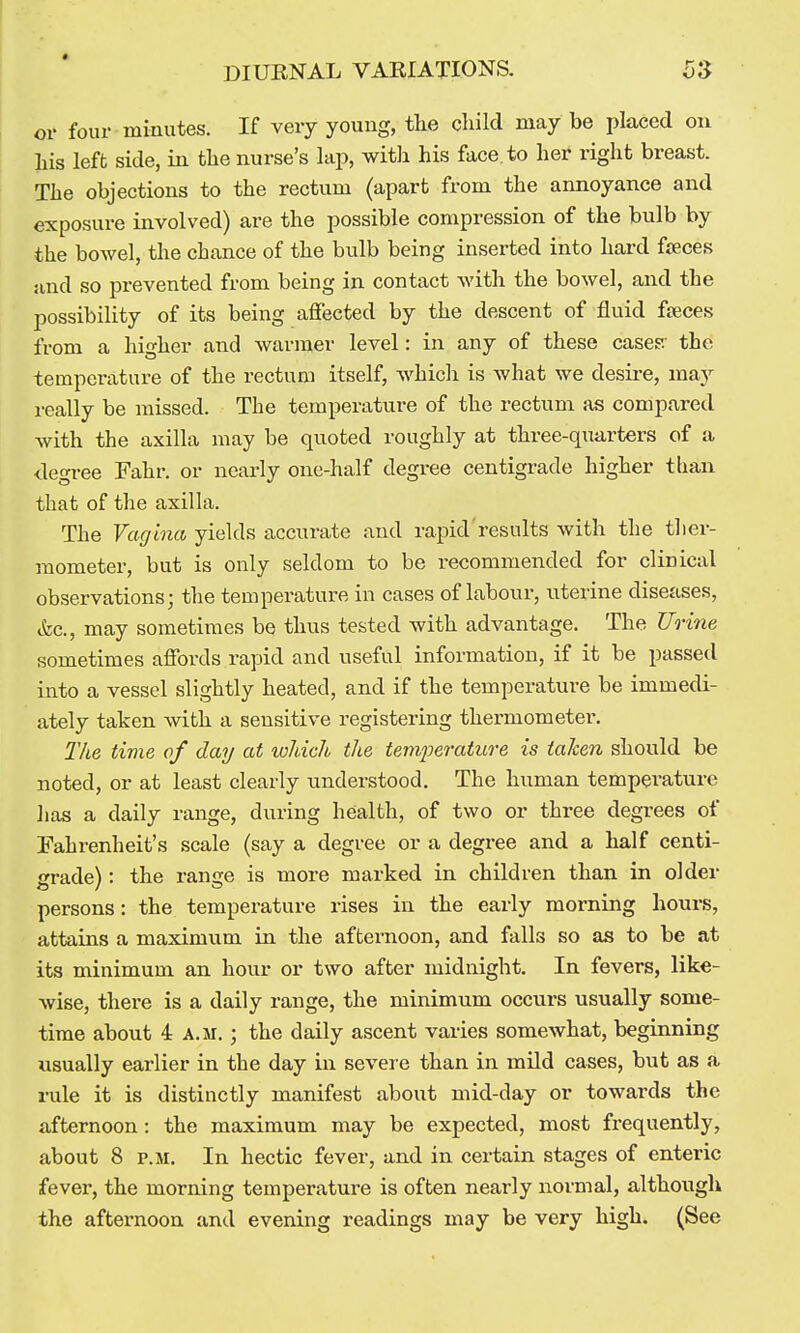 or four minutes. If very young, the child may be placed on his left side, in the nurse's lap, with his face, to her right breast. The objections to the rectum (apart from the annoyance and exposure involved) are the possible compression of the bulb by the bowel, the chance of the bulb being inserted into hard fjeces :ind so prevented from being in contact with the bowel, and the possibility of its being affected by the descent of fluid fteces from a higher and warmer level: in any of these cases*.' the temperature of the rectum itself, which is what we desii-e, may really be missed. The temperature of the rectum as compared with the axilla may be quoted roughly at three-quarters of a degree Fahr. or nearly one-half degree centigrade higher tban that of the axilla. The Vagina yields accurate and rapid results with the ther- mometer, but is only seldom to be recommended for clinical observations; the temperature in cases of labour, uterine diseases, &c., may sometimes be thus tested with advantage. The Urine sometimes affords rapid and useful information, if it be passed into a vessel slightly heated, and if the temperature be immedi- ately taken with a sensitive registering thermometer. 27ie time of day at wldch the temperaiwe is taken should be noted, or at least clearly understood. The human temperature iias a daily range, during health, of two or three degrees of Fahrenheit's scale (say a degree or a degree and a half centi- grade) : the range is more marked in children than in older persons: the temperature rises in the early morning hours, attains a maximum in the afternoon, and falls so as to be at its minimum an hour or two after midnight. In fevers, like- wise, there is a daily range, the minimum occurs usually some- time about 4 A.M.; the daily ascent varies somewhat, beginning usually earlier in the day in severe than in mild cases, but as a mle it is distinctly manifest about mid-day or towards the afternoon: the maximum may be expected, most frequently, about 8 P.M. In hectic fever, and in certain stages of enteric fever, the morning temperature is often nearly normal, although the afternoon and evening readings may be very high. (See