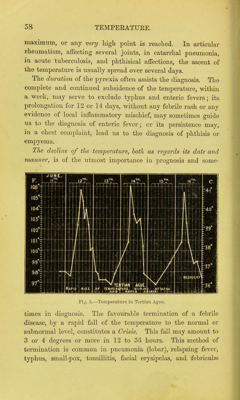 maximum, or any very high i)oint is reached. In articular rheumatism, affecting several joints, in catarrhal pneumonia, in acute tuberculosis, and phthisical affections, the ascent of the temperature is usually spread over several days. The duration of the pyrexia often assists the diagnosis. The complete and continued subsidence of the temperature, within a week, may serve to exclude typhus and enteric fevers; its prolongation for 12 or 14 days, without any febrile rash or any evidence of local inflammatory mischief, may sometimes guide us to the diagnosis of enteric fever; or its persistence may, in a chest complaint, lead us to the diagnosis of phthisis or empyema. The decline of the temperature, both as regards its date and. manner, is of the utmost importance in prognosis and some- Fi/. 5.—Temperature in Tertian Ague. times in diagnosis. The favourable tei'mination of a febrile disease, by a rapid fall of the temj)erature to the normal or subnormal level, constitutes a Crisis. This fall may amount to 3 or 4 degrees or more in 12 to 36 hours. This method of termination is common in pneumonia (lobar), i-elapsing fever, typhus, small-pox, tonsillitis, facial erysijielas, and febriculse