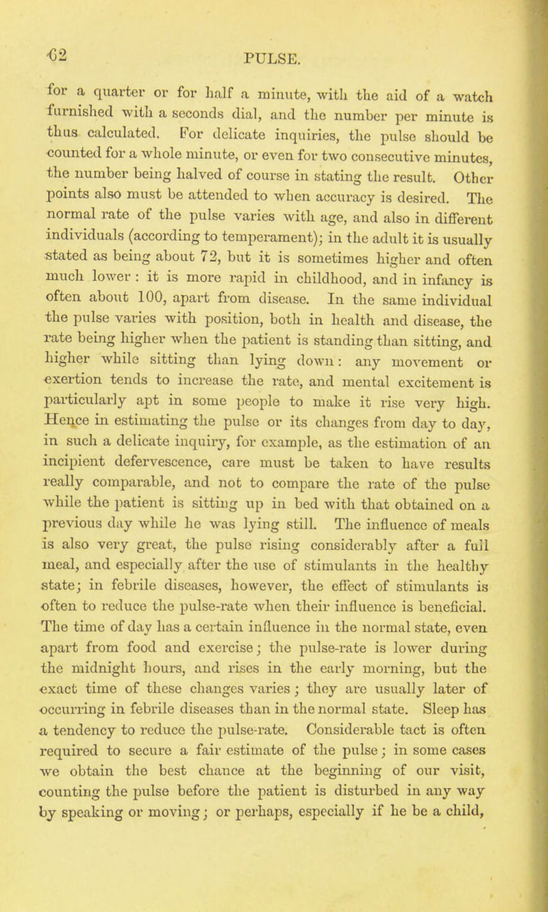 for a quarter or for half a minute, with the aid of a watch furnished with a seconds dial, and the number per minute is thus calculated. For delicate inquiries, the pulse should be counted for a whole minute, or even for two consecutive minutes, the number being halved of course in stating the result. Other points also must be attended to when accuracy is desired. The normal rate of the pulse varies with age, and also in different individuals (according to temperament); in the adult it is usually- stated as being about 72, but it is sometimes higher and often much lower : it is more rapid in childhood, and in infancy is often about 100, apart from disease. In the same individual the pulse varies with position, both in health and disease, the rate being higher when the patient is standing than sitting, and higher while sitting than lying down: any movement or -exertion tends to increase the rate, and mental excitement is particularly apt in some people to make it rise very high. Hence in estimating the pulse or its changes from day to day, in such a delicate inquiry, for example, as the estimation of an incipient defervescence, care must be taken to have results really comparable, and not to compare the rate of the pulse while the patient is sitting up in bed with that obtained on a previous day while he was lying still. The influence of meals is also very great, the pulse rising considerably after a full meal, and especially after the use of stimulants in the healthy state; in febrile diseases, however, the effect of stimulants is often to reduce the pulse-rate when their influence is beneficial. The time of day has a certain influence in the normal state, even apart from food and exercise; the pulse-rate is lower during the midnight hours, and rises in the early morning, but the ■exact time of these changes varies ; they are usually later of occurring in febrile diseases than in the normal state. Sleep has a tendency to reduce the pulse-rate. Considerable tact is often required to secure a fair estimate of the pulse; in some cases we obtain the best chance at the beginning of our visit, counting the pulse before the patient is disturbed in any way by speaking or moving; or pei'haps, especially if he be a child,