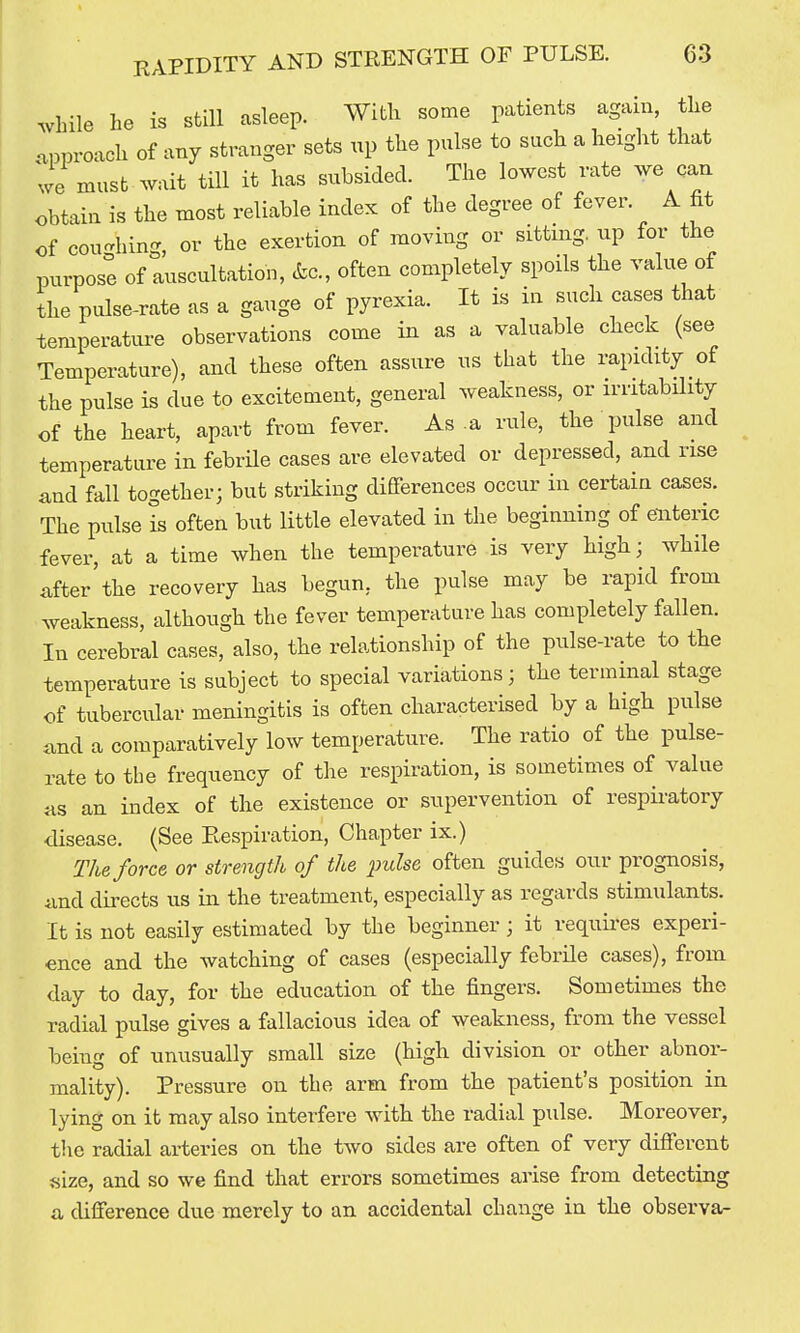 RAPIDITY AND STRENGTH OF PULSE. while he is still asleep. With some patients again, the approach of any stranger sets up the pulse to such a height that we must wait till it has subsided. The lowest rate we can obtain is the most reliable index of the degree of fever. A fit of coughing, or the exertion of moving or sitting, up for the purpose of auscultation, &c., often completely spoils the value ot the pulse-rate as a gauge of pyrexia. It is in such cases that temperatui-e observations come in as a valuable check (see Temperature), and these often assure us that the rapidity of the pulse is due to excitement, general weakness, or irritability of the heart, apart from fever. As a rule, the pulse and temperature in febrile cases are elevated or depressed, and rise and fall together; but striking differences occur in certain cases. The pulse is often but little elevated in the beginning of enteric fever, at a time when the temperature is very liigh; while after the recovery has begun, the pulse may be rapid from weakness, although the fever temperature has completely fallen. In cerebral cases, also, the relationship of the pulse-rate to the temperature is subject to special variations; the terminal stage of tubercular meningitis is often characterised by a high pulse and a comparatively low temperature. The ratio of the pulse- rate to the frequency of the respiration, is sometimes of value jis an index of the existence or supervention of respiratory disease. (See Respiration, Chapter ix.) The force or strength of the pulse often guides our prognosis, and directs us in the treatment, especially as regards stimulants. It is not easily estimated by the beginner ; it requii'es experi- ence and the watching of cases (especially febrile cases), from day to day, for the education of the fingers. Sometimes the radial pulse gives a fallacious idea of weakness, from the vessel being of unusually small size (high division or other abnor- mality). Pressure on the arm from the patient's position in lying on it may also interfere with the radial pulse. Moreover, the radial arteries on the two sides are often of very different size, and so we find that errors sometimes arise from detecting a difference due merely to an accidental change in the observe-