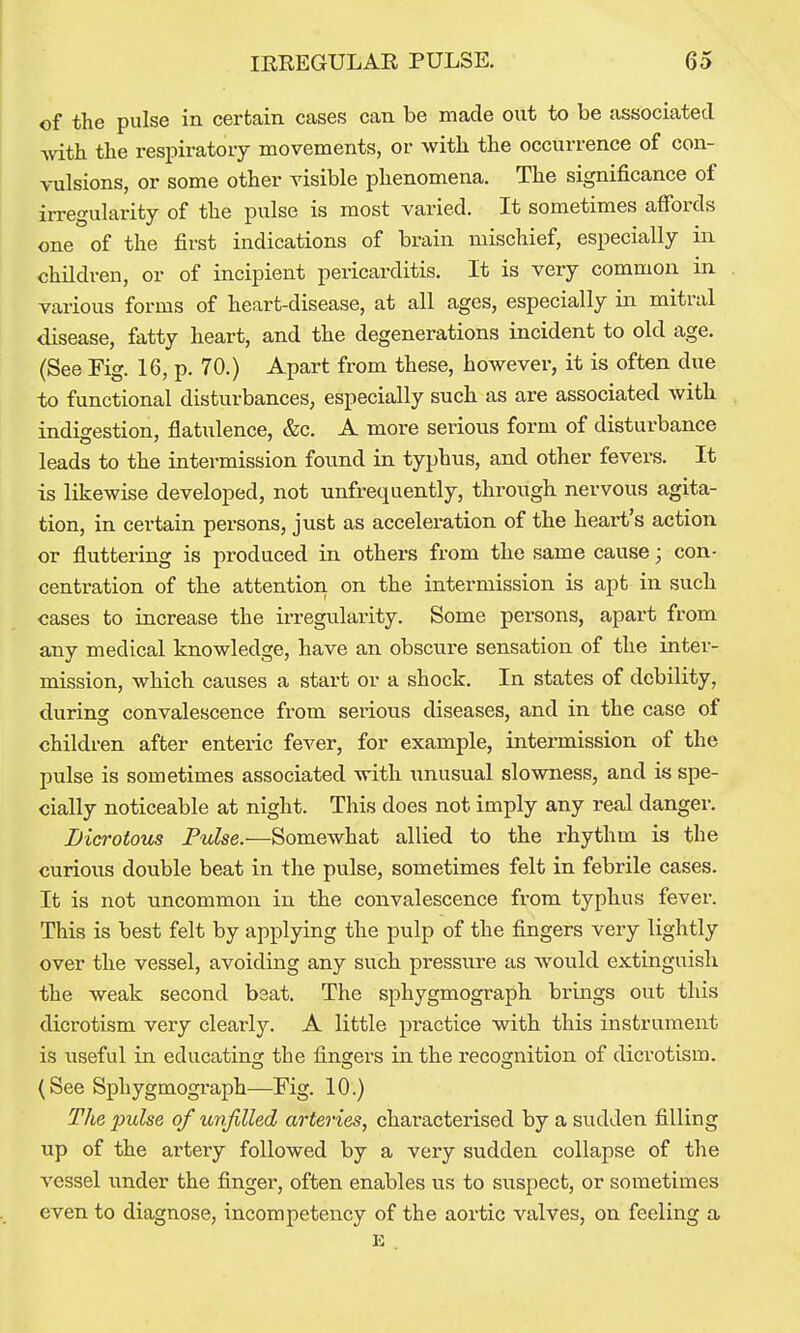 of the pulse in certain cases can be made ont to be associated with the respiratory movements, or with the occurrence of con- vulsions, or some other visible phenomena. The significance of irregularity of the pulse is most varied. It sometimes affords one of the first indications of brain mischief, especially in children, or of incipient pericarditis. It is very common in various forms of heart-disease, at all ages, especially in mitral disease, fatty heart, and the degenerations incident to old age. (See Fig. 16, p. 70.) Apart from these, however, it is often due to functional disturbances, especially such as are associated with indigestion, flatulence, &c. A more serious form of disturbance leads to the intermission found in typhus, and other fevers. It is likewise developed, not unfrequently, through nervous agita- tion, in certain persons, just as acceleration of the heart's action or fluttering is produced in others from the same cause; con- centration of the attention on the intermission is apt in such oases to increase the irregularity. Some persons, apart from any medical knowledge, have an obscure sensation of the inter- mission, which causes a start or a shock. In states of debility, durinsc convalescence from serious diseases, and in the case of children after enteric fever, for example, intermission of the pulse is sometimes associated with Tinusual slowness, and is spe- cially noticeable at night. This does not imply any real danger. Dicrotous Pulse.—Somewhat allied to the rhythm is the curious double beat in the pulse, sometimes felt in febrile cases. It is not uncommon in the convalescence from typhus fever. This is best felt by applying the pulp of the fingers very lightly over the vessel, avoiding any such pressure as would extinguish the weak second bsat. The sphygmograph brings out this dicrotism very clearly. A little practice with this instrument is \iseful in educating the fingers in the recognition of dicrotism. (See Sphygmograph—Fig. 10.) The j)ulse of unfilled arteries, characterised by a sudden filling up of the artery followed by a very sudden collapse of the vessel under the finger, often enables us to suspect, or sometimes even to diagnose, incompetency of the aortic valves, on feeling a