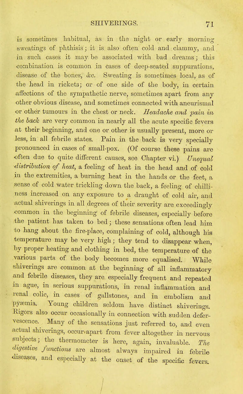 is sometimes habitual, as in the night or early morning sweatings of phthisis; it is also often cold and clammy, and in such cases it may be associated with bad dreams; this ■combination is common in cases of deep-seated suppurations, disease of the bones, «fec. Sweating is sometimes local, as of the head in rickets; or of one side of the body, in certain affections of the sympathetic nerve, sometimes apart from any other obvious disease, and sometimes connected with aneurismal or other tumours in the chest or neck. Headache and -pain in the hack are very common in nearly all the acute specific fevers at their beginning, and one or other is usually present, more or less, in all febrile states. Pain in the back is very specially pronounced in cases of small-pox. (Of course these pains are often due to quite different causes, see CJiapter vi.) Unequal distribution of heat, a feeling of heat in the head and of cold in the extremities, a burning heat in the hands or the feet, a sense of cold water trickling down the back, a feeling of chilli- ness increased on any exposure to a draught of cold air, and actual shiverings in all degrees of their severity are exceedingly common in the beginning of febrile diseases, especially before the patient has taken to bed; these sensations often lead him to hang about the fire-place, complaining of cold, although his temperature may be very high; they tend to disappear when, by proper heating and clothing in bed, the temperature of the various parts of the body becomes more equalised. While tihiverings are common at the beginning of all inflammatory and febrile diseases, they are especially frequent and repeated in ague, in serious suppurations, in renal inflammation and renal colic, in cases of gallstones, and in embolism and pyaemia. Young children seldom have distinct shiverings. Rigors also occur occasionally in connection with sudden defer- vescence. Many of the sensations just referred to, and even actual shiverings, occur, apart from fever altogether in nervous subjects; the thermometer is here, again, invaluable. The digestive functions are almost always impaii-ed in febrile diseases, and especially at the onset of the specific fevers.