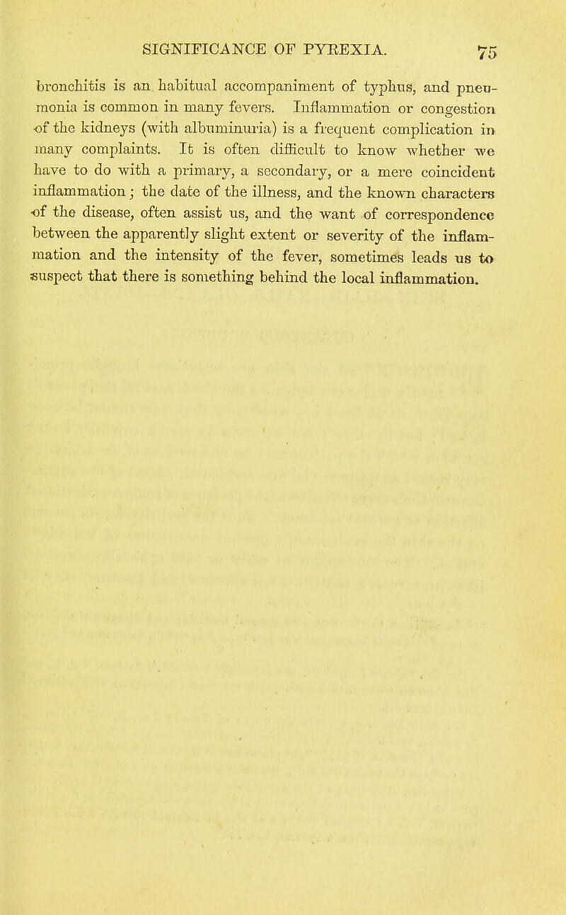 bronchitis is an habitual accompaniment of typhus, and pneu- monia is common in many fevers. Inflammation or congestion •of the kidneys (with albuminui-ia) is a frequent complication in many complaints. It is often difficult to know whether we have to do with a primary, a secondary, or a mere coincident inflammation; the date of the illness, and the know-n characters of the disease, often assist us, and the want of correspondence between the apparently slight extent or severity of the inflam- mation and the intensity of the fever, sometimes leads us to suspect that there is something behind the local inflammation.