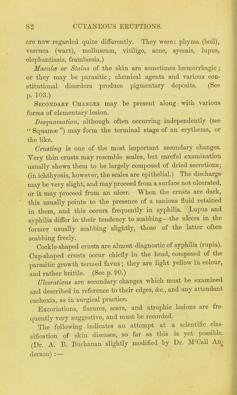 are now regarded quite differently. They were: pliyraa (boil), verruca (wart), molluscum, vitiligo, acne, sycosis, lupus, elephantiasis, frambcesia.) Macules or Stains of the skin are sometimes hajmorrhagic; or they may be parasitic; chemical agents and various con- stitutional disorders produce pigmentary deposits. (See p. 103.) Secondary Changes may be present along with various forms of elementary lesion. Desquamation, although often occurring independently (see ^' Squamse ) may form the terminal stage of an erythema, or the like. Crusting is one of the most important secondary changes. Very thin crusts may resemble scales, but careful examination usually shows them to be largely composed of dried secretions; (in ichthyosis, however, the scales are epithelial.) The discharge may be very slight, and may proceed from a surface not ulcerated, or it may proceed from an ulcer. When the crusts are dark, this usually points to the presence of a sanious fluid retained in them, and this occurs frequently in syphilis. Lupus and syphilis differ in their tendency to scabbing—the ulcers in the former usually scabbing slightly, those of the latter often scabbing freely. Cockle-shaped crusts are almost diagnostic of syphilis (rupia). Cup-shaped crusts occur chiefly in the head, composed of the parasitic growth termed favus; they are light yellow in colour, and rather brittle. (See p. 90.) Ulcerations are secondary changes which must be examined and described in reference to their edges, etc., and any attendant cachexia, as in surgical practice. Excoriations, fissures, scars, and atrophic lesions are fre- quently very suggestive, and must be recorded. The following indicates an attempt at a scientific clas- sification of skin diseases, so far as this is yet possible. (Dr. A. B. Buchanan slightly modified by Dr. M'Call An- derson) :—