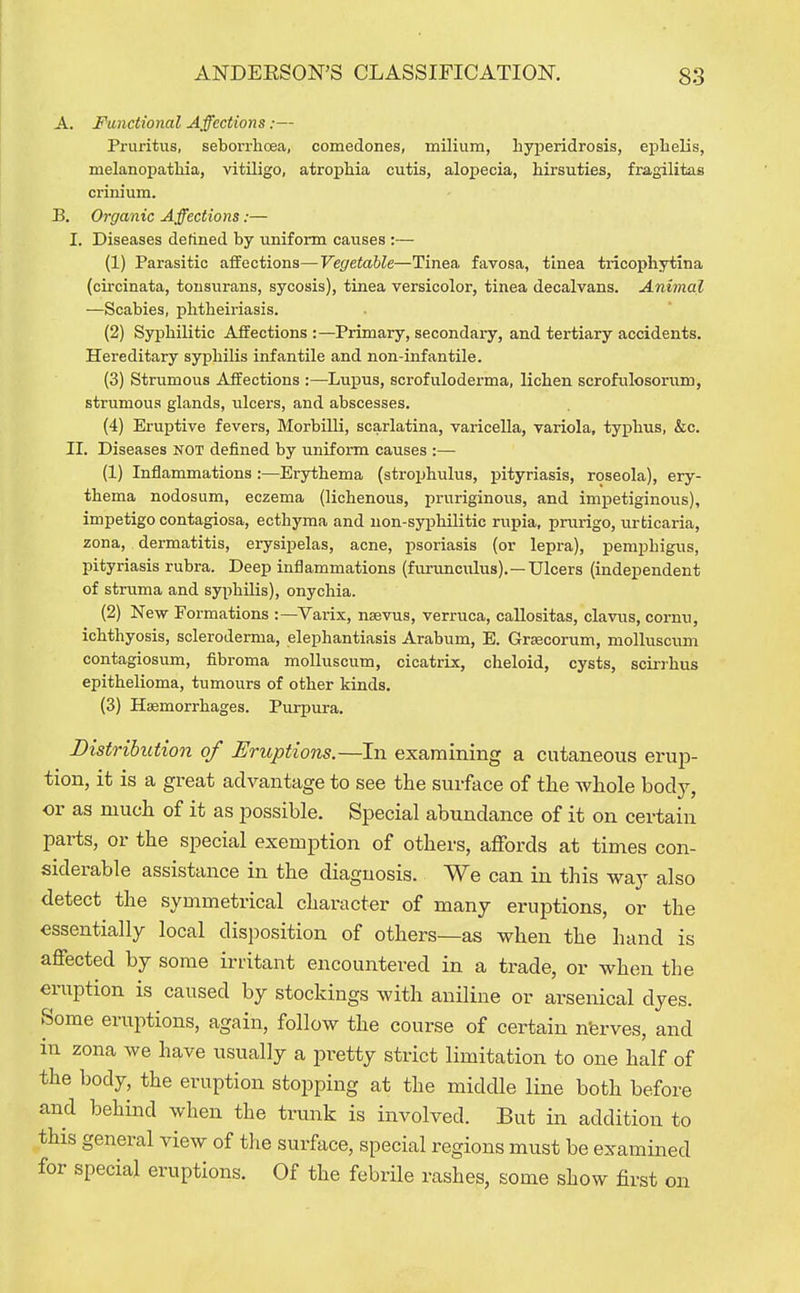 A. Ftinctional Affections:— Pruritus, seborrhoea, comedones, milium, hyi^eridrosis, epLelis, melanopathia, vitiligo, atrophia cutis, alopecia, hirsuties, fragilitas criiiium. B. Organic Affections:— I. Diseases defined by uniform causes :— (1) Parasitic affections—Vegetable—Tinea favosa, tinea tricophytina (circinata, tonsurans, sycosis), tinea versicolor, tinea decalvans. Animal —Scabies, phtheiriasis. (2) Syphilitic Affections :—Primary, secondary, and tertiary accidents. Hereditary sypliUis infantile and non-infantile. (3) Strumous Affections :—Lupus, scrofuloderma, lichen scrofulosorum, strumous glands, ulcers, and abscesses. (4) Eruptive fevers, Morbilli, scarlatina, varicella, variola, typhus, &c. II. Diseases not defined by uniform causes :— (1) Inflammations :—Erythema (stroijhulus, j)ityriasis, roseola), ery- thema nodosum, eczema (lichenous, pruriginous, and impetiginous), impetigo contagiosa, ecthyma and non-syphilitic rupia, prurigo, urticaria, zona, dermatitis, erysipelas, acne, psoriasis (or lepra), pemphigus, pityriasis rubra. Deep inflammations (furunculus).—Ulcers (independent of struma and syphilis), onychia. (2) New Formations :—Varix, nsevus, verruca, callositas, clavus, cormi, ichthyosis, scleroderma, elephantiasis Arabum, E. Grascorum, molluscum contagiosum, fibroma molluscum, cicatrix, cheloid, cysts, scinhus epithelioma, tumours of other kinds. (3) Haemorrhages. Purpura. Distribution of Eruptions.—In examining a cutaneous erup- tion, it is a great advantage to see the surface of the whole body, or as much of it as possible. Special abundance of it on certain parts, or the special exemption of others, affords at times con- siderable assistance in the diagnosis. We can in this yfa.j also detect the symmetrical character of many eruptions, or the essentially local disposition of others—as when the hand is affected by some irritant encountered in a trade, or when the eruption is caused by stockings with aniline or arsenical dyes. Some eruptions, again, follow the course of certain nferves, and in zona we have usually a i^retty strict limitation to one half of the body, the eruption stopping at the middle line both before and behind when the trunk is involved. But in addition to this general view of the surface, special regions must be examined for special eruptions. Of the febrile rashes, some show first on