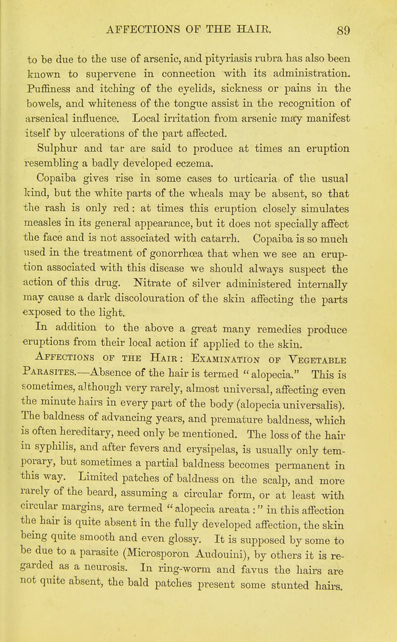 to be due to the use of arsenic, and pityriasis rubra has also been known to supervene in connection with its administration. Puffiness and itching of the eyelids, sickness or pains in the bowels, and whiteness of the tongue assist in the recognition of arsenical influence. Local in-itation from arsenic may manifest itself by ulcerations of the part affected. Sulphur and tar are said to produce at times an eruption resembling a badly developed eczema. Copaiba gives rise in some cases to urticaria of the usual kind, but the white parts of the wheals may be absent, so that the rash is only red: at times this eruption closely simulates measles in its general appearance, but it does not specially affect the face and is not associated with catarrh. Copaiba is so much used in the treatment of gonorrhoea that when we see an erup- tion associated with this disease we should always suspect the action of this drug. Nitrate of silver administered internally may cause a dark discolouration of the skin affecting the parts exposed to the light. In addition to the above a great many remedies produce eruptions from their local action if applied to the skin. Affections of the Hair : Examination of Vegetable Parasites.—Absence of the hair is termed  alopecia. This is sometimes, although very rarely, almost universal, affecting even the minute hairs in every part of the body (alopecia universalis). The baldness of advancing years, and premature baldness, which is often hereditary, need only be mentioned. The loss of the hair in syphilis, and after fevers and erysipelas, is usually only tem- porary, but sometimes a partial baldness becomes permanent in this way. Limited patches of baldness on the scalp, and more rarely of the beard, assuming a circular form, or at least with circular margins, are termed  alopecia areata : in this affection the hair is quite absent in the fully developed affection, the skin being quite smooth and even glossy. It is supposed by some to be due to a parasite {Microsporon Audouini), by others it is re- garded as a neurosis. In ring-worm and favus the hairs are not quite absent, the bald patches present some stunted haii-s.