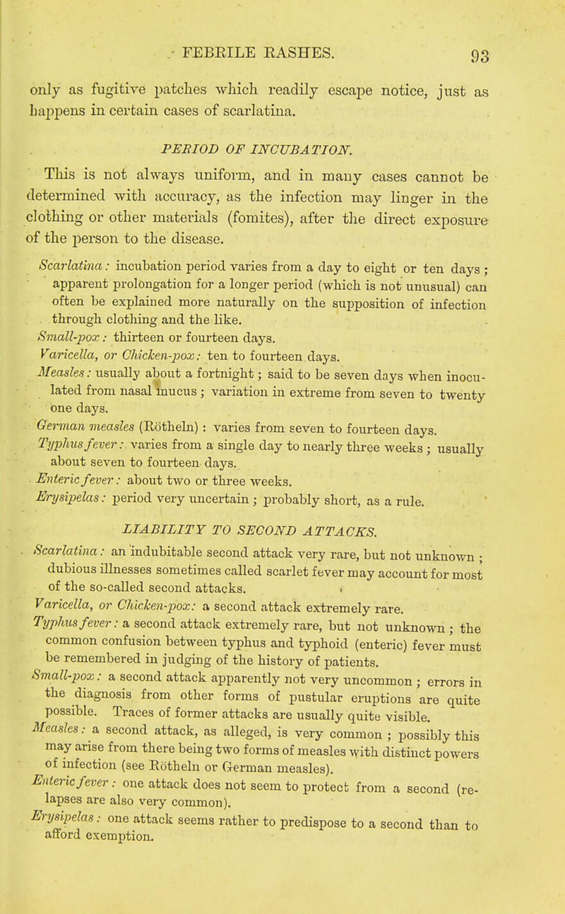 only as fugitive patclies which readily escape notice, just as happens in certain cases of scarlatina. PEBIOD OF INCUBATION. This is not always uniform, and in many cases cannot be determined with accuracy, as the infection may linger in the clothing or other materials (fomites), after the direct exposure of the person to the disease. Scarlatina: incubation period varies from a day to eight or ten days ; apparent prolongation for a longer period (which is not unusual) can often be explained more naturally on the supposition of infection . through clothing and the like. Small-pox: thirteen or fourteen days. Varicella, or OhicJcen-pox: ten to fourteen days. Ifeasles: usually about a fortnight; said to be seven days when inocu- lated from nasal mucus ; variation in extreme from seven to twenty one days. 'man measles (Edtheln): varies from seven to fourteen days Typhus fever: varies from a single day to nearly three weeks ; usually about seven to fourteen days. Enteric fever: about two or three weeks. Erysipelas: period very uncertain ; probably short, as a rule. LIABILITY TO SECOND ATTACKS. Scarlatina: an indubitable second attack very rare, but not unknown ; dubious illnesses sometimes called scarlet fever may account for most of the so-called second attacks. t Varicella, or Chichen-pox: a second attack extremely rare. Typhus fever: a second attack extremely rare, but not unknown ; the common confusion between typhus and typhoid (enteric) fever must be remembered in judging of the history of patients. Small-pox: a second attack apparently not very uncommon j errors in the diagnosis from other forms of pustular eruptions are quite possible. Traces of former attacks are usually quite visible. Measles: a second attack, as alleged, is very common ; possibly this may arise from there being two forms of measles with distinct powers of infection (see Rotheln or German measles). Enteric fever: one attack does not seem to protect from a second (re- lapses are also very common). Erysipelas; one attack seems rather to predispose to a second than to afford exemption.