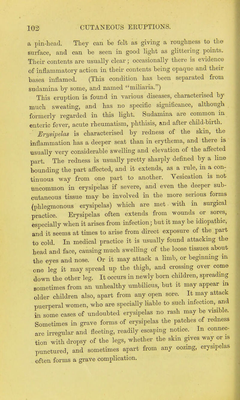 a pin-liead. They can be felt as giving a roughness to the surface, and can be seen in good light as glittering points. Their contents are usually clear; occasionally there is evidence of inflammatory action in their contents being opaque and their bases inflamed. (This condition has been separated from sudamina by some, and named miliaria.) This eruption is found in various diseases, characterised by mucb sweating, and has no specific significance, although formerly regarded in this light. Sudamina are common in enteric fever, acute rheumatism, phthisis, and after child-birth. Erysipelas is characterised by redness of the skin, the inflammation has a deeper seat than in erythema, and there is usually very considerable swelling and elevation of the afiected part. The redness is usually pretty sharply defined by a line bounding the part afiected, and it extends, as a rule, in a con- tinuous way from one part to another. Vesication is not uncommon in erysipelas if severe, and even the deeper sub- cutaneous tissue may be involved in the more serious forms (phlegmonous erysipelas) which are met with in surgical practice. Erysipelas often extends from wounds or sores, especially when it arises from infection; but it may be idiopathic, and it seems at times to arise from direct exposure of the part to cold. In medical practice it is usually found attacking the head and face, causing much swelling of the loose tissues about the eyes and nose. Or it may attack a limb, or beginning m one leg it may spread up the thigh, and crossing over come down the other leg. It occurs in newly born children, spreadmg sometimes from an unhealthy umbilicus, but it may appear in older cHldren also, apart from any open sore. It may attack puerperal women, who are specially liable to such infection, and in some cases of undoubted erysipelas no rash may be visible. Sometimes in grave forms of erysipelas the patches of redness are irregular and fleeting, readily escaping notice. In connec- tion with dropsy of the legs, whether the skin gives way or is punctured, and sometimes apart from any oozing, erysipelas often forms a grave complication.