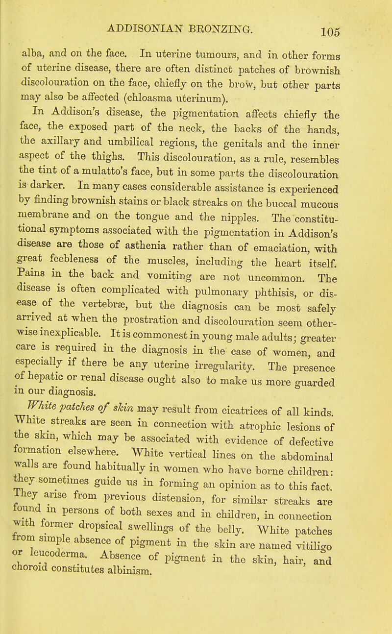 alba, and on the face. In uterine tumours, and in other forms of uterine disease, there are often distinct patches of brownish discolouration on the face, chiefly on the brow, but other parts may also be affected (chloasma uterinum). In Addison's disease, the pigmentation affects chiefly the face, the exposed part of the neck, the backs of the hands, the axillary and umbilical regions, the genitals and the inner aspect of the thighs. This discolouration, as a rule, resembles the tint of a mulatto's face, but in some parts the discolouration IS darker. In many cases considerable assistance is experienced by finding brownish stains or black streaks on the buccal mucous membrane and on the tongue and the nipples. The constitu- tional symptoms associated with the pigmentation in Addison's disease are those of asthenia rather than of emaciation, with great feebleness of the muscles, including the heart itself. Pams in the back and vomiting are not uncommon. The disease is often complicated with pulmonary phthisis, or dis- ease of the vertebrae, but the diagnosis can be most safely arrived at when the prostration and discolouration seem othei'- wise inexplicable. It is commonest in young male adults; greater cai-e IS required in the diagnosis in the case of women, and especially if there be any uterine irregularity. The presence of hepatic or renal disease ought also to make us more guarded in our diagnosis. White patches of shin may result from cicatrices of all kinds. White streaks are seen in connection with atrophic lesions of the skm, which may be associated with evidence of defective formation elsewhere. White vertical lines on the abdominal walls are found habitually in women who have borne children- they sometimes guide us in forming an opinion as to this fact, ihey arise from previous distension, for similar streaks are tound m persons of both sexes and in children, iia connection Jith former dropsical swellings of the belly. White patches from simple absence of pigment in the skin are named vitilic^o or leucoderma. Absence of pigment in the skin, hair, and choroid constitutes albinism.