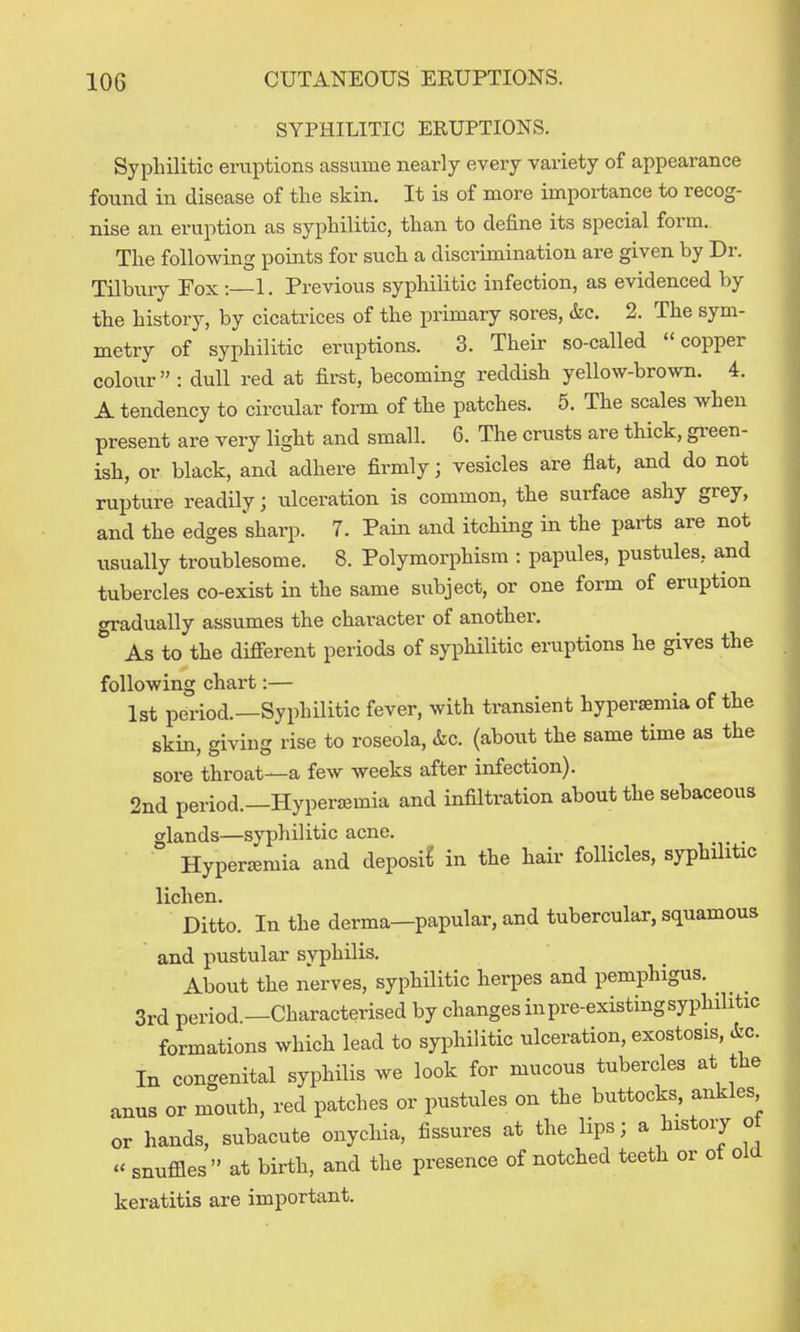 SYPHILITIC ERUPTIONS. Syphilitic eruptions assume nearly every variety of appearance found in disease of the skin. It is of more impoi-tance to recog- nise an eruption as syphilitic, than to define its special form. The following points for such a discrimination are given by Dr. Tilbury Fox : 1. Previous syphilitic infection, as evidenced by the history, by cicatrices of the primary sores, &c. 2. The sym- metry of syphilitic eruptions. 3. Their so-called copper colour : dull red at first, becoming reddish yellow-brown. 4. A tendency to circular form of the patches. 5. The scales when present are very light and small. 6. The crusts are thick, green- ish, or black, and adhere firmly; vesicles are flat, and do not rupture readily; ulceration is common, the surface ashy grey, and the edges sharp. 7. Pain and itching in the parts are not usually troublesome. 8. Polymorphism : papules, pustules, and tubercles co-exist in the same subject, or one form of eruption «Tradually assumes the character of another,  As to the different periods of syphilitic eruptions he gives the following chart:— 1st period.—Syphilitic fever, with transient hypersemia of the skin, giving rise to roseola, (kc. (about the same time as the sore throat—a few weeks after infection). 2nd period.—Hypersemia and infiltration about the sebaceous glands—syphilitic acne. Hypersemia and deposit in the hair follicles, syphilitic lichen. Ditto. In the derma—papular, and tubercular, squamous and pustular syphilis. About the nerves, syphilitic herpes and pemphigus. 3rd period —Characterised by changes in pre-existing syphilitic formations which lead to syphilitic ulceration, exostosis, &c. In congenital syphilis we look for mucous tubercles at the anus or mouth, red patches or pustules on the buttocks, ankles or hands, subacute onychia, fissures at the lips; a history ot  snufiles  at birth, and the presence of notched teeth or of old keratitis are important.