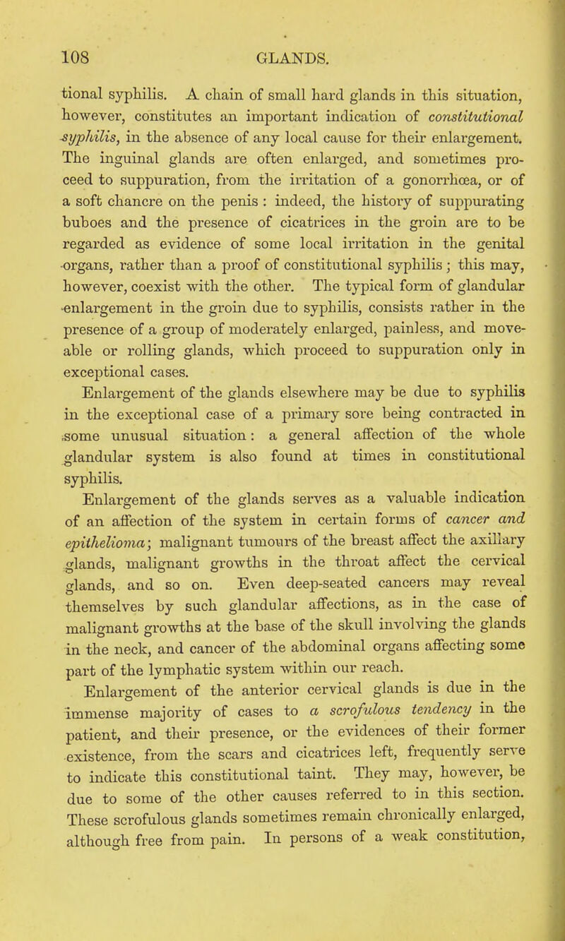 tional syphilis. A cliain of small hard glands in this situation, however, constitutes an important indication of constitutional syphilis, in the absence of any local cause for their enlargement. The inguinal glands are often enlarged, and sometimes pro- ceed to suppuration, from the irritation of a gonorrhoea, or of a soft chancre on the penis : indeed, the histoiy of suppurating buboes and the presence of cicatrices in the gi'oin are to be regarded as evidence of some local irritation in the genital •organs, rather than a proof of constitutional syphilis ; this may, however, coexist with the other. The typical form of glandular •enlargement in the gi'oin due to syphilis, consists rather in the presence of a group of moderately enlarged, painless, and move- able or rolling glands, which proceed to suppuration only in exceptional cases. Enlargement of the glands elsewhere may be due to syphilis in the exceptional case of a primary sore being contracted in .some unusual sit\iation: a general affection of the whole glandular system is also found at times in constitutional syphilis. Enlargement of the glands serves as a valuable indication of an affection of the system in certain forms of cancer and epithelioma; malignant tumours of the breast ajSect the axillary glands, malignant growths in the throat affect the cervical glands, and so on. Even deep-seated cancers may reveal themselves by such glandular affections, as in the case of malignant growths at the base of the skull involving the glands in the neck, and cancer of the abdominal organs affecting some part of the lymphatic system within our reach. Enlargement of the anterior cervical glands is due in the immense majority of cases to a scrofulous tendency m the patient, and their presence, or the evidences of their former existence, from the scars and cicatrices left, frequently serve to indicate this constitutional taint. They may, however, be due to some of the other causes referred to in this section. These scrofulous glands sometimes remain chronically enlarged, although free from pain. In persons of a weak constitution.