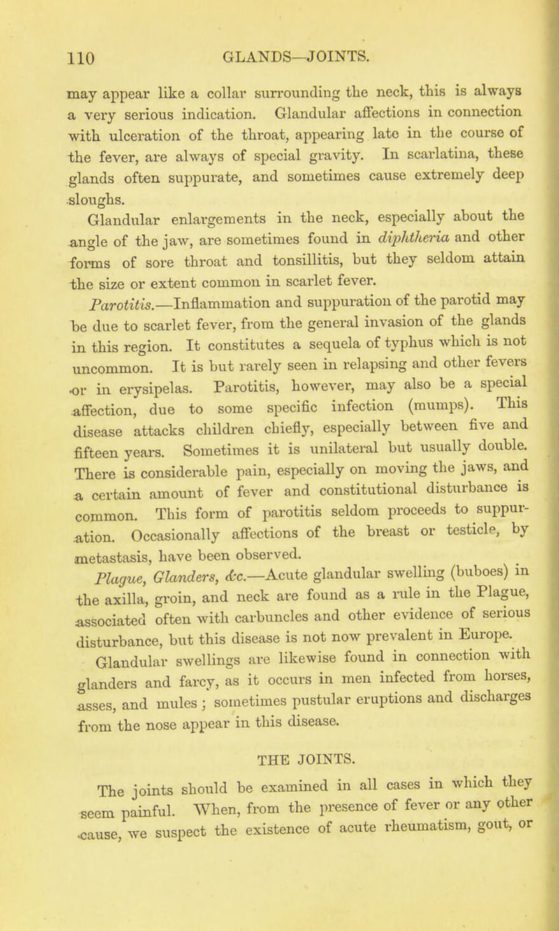 may appear like a collar surrounding the neck, this is always a very serious indication. Glandular aflfections in connection with ulceration of the throat, appearing late in the course of the fever, are always of special gravity. In scarlatina, these glands often suppurate, and sometimes cause extremely deep sloughs. Glandular enlargements in the neck, especially about the angle of the jaw, are sometimes found in diiMheria and other forms of sore throat and tonsillitis, but they seldom attain the size or extent common in scarlet fever. Parotitis.—Inflammation and suppuration of the parotid may Tje due to scarlet fever, from the general invasion of the glands in this region. It constitutes a sequela of typhus which is not uncommon. It is but rarely seen in relapsing and other fevers or in erysipelas. Parotitis, however, may also be a special afiection, due to some specific infection (mumps). This disease attacks children chiefly, especially between five and fifteen years. Sometimes it is unilateral but usually double. There is considerable pain, especially on moving the jaws, and a certain amount of fever and constitutional disturbance is common. This form of parotitis seldom proceeds to suppur- ation. Occasionally afi-ections of the breast or testicle, by metastasis, have been observed. Plague, Glanders, (fcc—Acute glandular swelling (buboes) in the axilla, groin, and neck are found as a mle in the Plague, associated often with carbuncles and other evidence of serious disturbance, but this disease is not now prevalent in Europe. Glandular swellings are likewise found in connection with glanders and farcy, as it occurs in men infected from horses, asses, and mules ; sometimes pustular eruptions and discharges from the nose appear in this disease. THE JOINTS. The joints should be examined in all cases in which they •seem painful. When, from the presence of fever or any other <;ause, we suspect the existence of acute rheumatism, gout, or