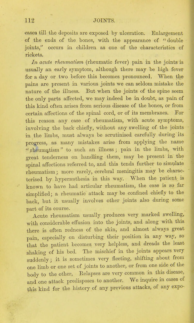 oasea till the deposits are exposed by ulceration. Enlargement of the ends of the bones, with the appearance of  double joints, occurs in children as one of the characteristics of rickets. In acute rheumatism (rheumatic fever) pain in the joints is usually an early symptom, although there may be high fever for a day or two before this becomes pronounced. When the pains are present in various joints we can seldom mistake the nature of the illness. But when the joints of the spine seem the only parts affected, we may indeed be in doubt, as pain of this kind often arises from serious disease of the bones, or from certain affections of the spinal cord, or of its membranes. For this reason any case of rheumatism, with acute symptoms, involving the back chiefly, without any swelling of the joints in the limbs, must always be scrutinised carefully during its progress, as many mistakes arise from applying the name  rheumatism to such an illness ; pain in the limbs, with great tenderness on handling them, may be present in the spinal affections referred to, and this tends further to simulate rheumatism; more rarely, cerebral meningitis may be charac- terised by hypersesthesia in this way. When the patient is known to have had articular rheumatism, the case is so far simplified; a rheumatic attack may be confined chiefly to the back, but it usually involves other joints also during some part of its course. Acute rheumatism usually produces very marked swelling, with considerable effusion into the joints, and along with this there is often redness of the skin, and almost always great pain, especially on disturbing their position in any way, so that the patient becomes very helpless, and dreads the least shaking of his bed. The mischief in the joints appears very suddenly; it is sometimes very fleeting, shifting about from one limb or one set of joints to another, or from one side of the body to the other. Eelapses are very common in this disease, and one attack predisposes to another. We inquire in cases of this kind for the history of any previous attacks, of any expo-