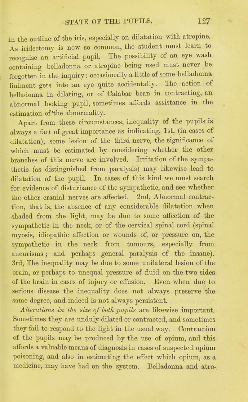 in the outline of tlie iris, especially on dilatation with atropine. As iridectomy is now so common, the student must learn to recognise an artificial pupil. The possibility of an eye wash containing belladonna or atropine being used must never be forgotten in the inquiry: occasionally a little of some belladonna liniment gets into an eye quite accidentally. The action of belladonna in dilating, or of Calabar bean in contracting, an abnormal looking pupil, sometimes affords assistance in the estimation of the abnormality. Apart from these circumstances, inequality of the pupils is always a fact of great importance as indicating, 1st, (in cases of dilatation), some lesion of the third nerve, the significance of which must be estimated by considering whether the other branches of this nerve are involved. Irritation of the sympa- thetic (as distinguished from paralysis) may likewise lead to dilatation of the pupil. In cases of this kind we must search for evidence of disturbance of the sympathetic, and see whether the other cranial nerves are affected. 2nd, Abnormal contrac- tion, that is, the absence of any considerable dUatation when •shaded from the light, may be due to some affection of the sympathetic in the neck, or of the cervical spinal cord (spinal myosis, idiopathic affection or wounds of, or pressure on, the sympathetic in the neck from tumours, especially from aneurisms; and perhaps general paralysis of the insane). 3rd, The inequality may be due to some unilateral lesion of the bi-ain, or perhaps to unequal pressure of fluid on the two sides- of the brain in cases of injury or effusion. Even when due to seriovis disease the inequality does not always preserve the same degree, and indeed is not always persistent. Alterations in the size of hoth pupils are likewise important. Sometimes they are unduly dilated or contracted, and sometimes they fail to respond to the light in the usual way. Contraction of the pupils may be produced by the use of opium, and this affords a valuable means of diagnosis in cases of suspected opium poisoning, and also in estimating the effect which opium, as a medicine, may have had on the system. Belladonna and atro-