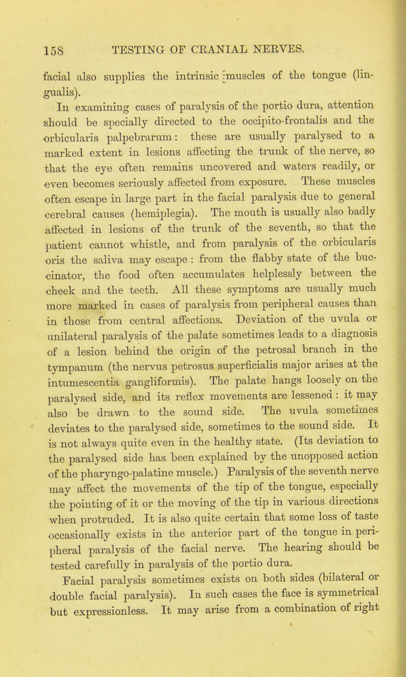 facial also supplies the intrinsic rmuscles of the tongue (lin- gualis). In examining cases of paralysis of the portio dura, attention should be specially directed to the occipito-frontalis and the orbicularis palpebrarum: these are usually paralysed to a marked extent in lesions affecting the tniuk of the nerve, so that the eye often remains uncovered and waters readily, or even becomes seriously affected from exposure. These muscles -often escape in large part in the facial paralysis due to general cerebral causes (hemiplegia). The mouth is usually also badly affected in lesions of the trunk of the seventh, so that the patient cannot whistle, and from paralysis of the orbicularis oris the saliva may escape : from the flabby state of the buc- cinator, the food often accumulates helplessly between the cheek and the teeth. All these symptoms are usually much more marked in cases of paralysis from pei'ipheral causes than in those from central affections. Deviation of the uvula or unilateral paralysis of the palate sometimes leads to a diagnosis of a lesion behind the origin of the petrosal branch in the tympanum (the nervus petrosus superficialis major arises at the intumescentia gangliformis). The palate hangs loosely on the paralysed side, and its reflex movements are lessened : it may also be drawn to the sound side. The uvula sometimes deviates to the paralysed side, sometimes to the sound side. It is not always quite even in the healthy state. (Its deviation to the paralysed side has been explained by the unopposed action of the pharyngo-palatine muscle.) Paralysis of the seventh nerve may affect the movements of the tip of the tongue, especially the pointing of it or the moving of the tip in various directions when protruded. It is also quite certain that some loss of taste occasionally exists in the anterior part of the tongue in peri- pheral paralysis of the facial nerve. The hearing should be tested carefully in paralysis of the portio dura. Facial paralysis sometimes exists on both sides (bilateral or double facial paralysis). In such cases the face is symmetrical but expressionless. It may arise from a combination of right