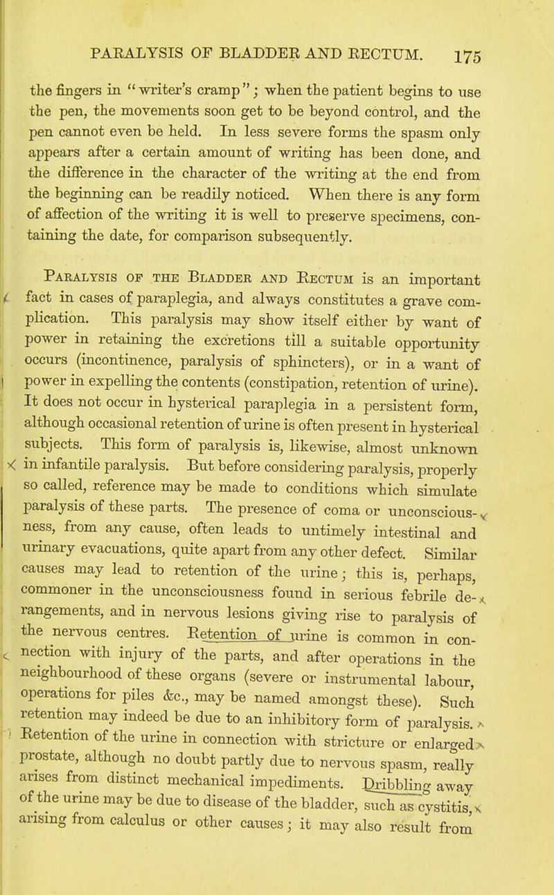 the fingers in  writer's cramp ; when the patient begins to use the pen, the movements soon get to be beyond control, and the pen cannot even be held. In less severe forms the spasm only appears after a certain amount of writing has been done, and ' the difference in the character of the writing at the end from the beginning can be readily noticed. When there is any form of affection of the writing it is well to preserve specimens, con- taining the date, for comparison subsequently. Paralysis of the Bladder and Rectum is an important fact in cases of paraplegia, and always constitutes a grave com- plication. This paralysis may show itself either by want of power in retaining the excretions till a suitable opportunity occurs (incontinence, paralysis of sphincters), or in a want of i power in expelling the contents (constipation, retention of urine). It does not occur in hysterical paraplegia in a persistent foi-m, although occasional retention of urine is often present in hysterical subjects. This form of paralysis is, likewise, almost unknown < in infantile paralysis. But before considering paralysis, properly so called, reference may be made to conditions which simulate paralysis of these parts. The presence of coma or unconscious-^ ness, from any cause, often leads to untimely intestinal and urinary evacuations, quite apart from any other defect. Similar I causes may lead to retention of the urine; this is, perhaps, commoner in the unconsciousness found in serious febrile de-,^ ( rangements, and in nervous lesions giving rise to paralysis of the nei-vous centres. Retention of urine is common in con- ^ nection with injury of the parts, and after operations in the neighbourhood of these organs (severe or instrumental labour, operations for piles &c., may be named amongst these). Such retention may indeed be due to an inhibitory form of paralysis, a •; Retention of the urine in connection with stricture or enlarged a prostate, although no doubt partly due to nervous spasm, redly arises from distinct mechanical impediments. IQribbling away of the urine may be due to disease of the bladder, ^iST^cystitis, x arising from calculus or other causes; it may also result from