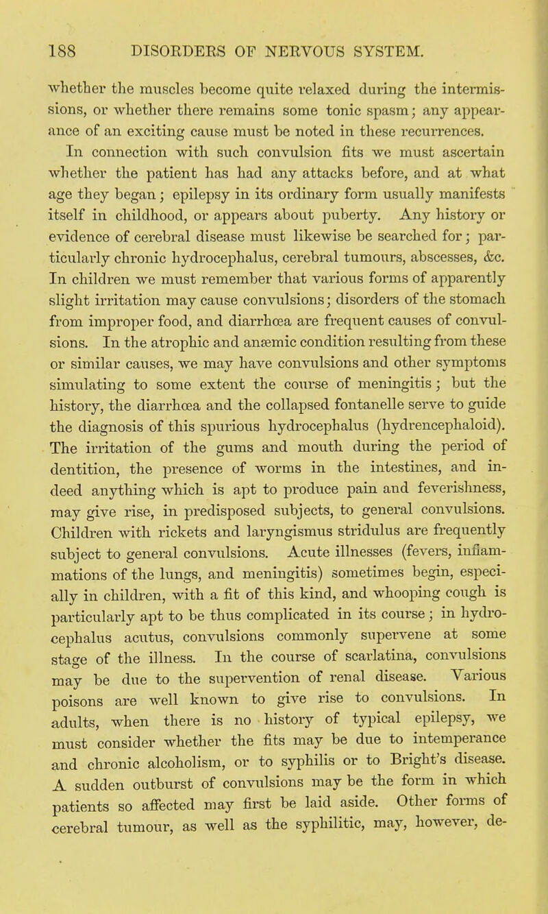 whether the muscles become quite relaxed during the intermis- sions, or whether there remains some tonic spasm; any appear- ance of an exciting cause must be noted in these i-ecurrences. In connection with such convulsion fits we must ascertain whether the patient has had any attacks before, and at what age they began; epilepsy in its ordinary form usually manifests itself in childhood, or appears about piiberty. Any history or evidence of cerebral disease must likewise be searched for • par- ticularly chronic hydrocephalus, cerebral tumours, abscesses, &c. In children we must remember that various forms of apparently slight irritation may cause convulsions; disorders of the stomach from improper food, and diarrhoea are frequent causes of convul- sions. In the atrophic and anaemic condition resulting from these or similar causes, we may have convulsions and other symptoms simulating to some extent the course of meningitis; but the history, the diarrhoea and the collapsed fontanelle serve to guide the diagnosis of this spurious hydrocephalus (hydrencephaloid). The iri-itation of the gums and mouth during the period of dentition, the presence of worms in the intestines, and in- deed anything which is apt to produce pain and feverishness, may give rise, in predisposed subjects, to general convulsions. Children with rickets and laryngismus stridulus are frequently subject to general convulsions. Acute illnesses (fevers, inflam- mations of the lungs, and meningitis) sometimes begin, especi- ally in children, with a fit of this kind, and whooping cough is particularly apt to be thus complicated in its course; in hydro- cephalus acutus, convulsions commonly supervene at some statue of the illness. In the course of scarlatina, convulsions may be due to the supervention of renal disease. Various poisons are well known to give rise to convulsions. In adults, when there is no history of typical epilepsy, we must consider whether the fits may be due to intemperance and chronic alcoholism, or to syphilis or to Bright's disease. A sudden outburst of convulsions may be the form in which patients so afiected may first be laid aside. Other fomis of cerebral tumour, as well as the syphilitic, may, however, de-