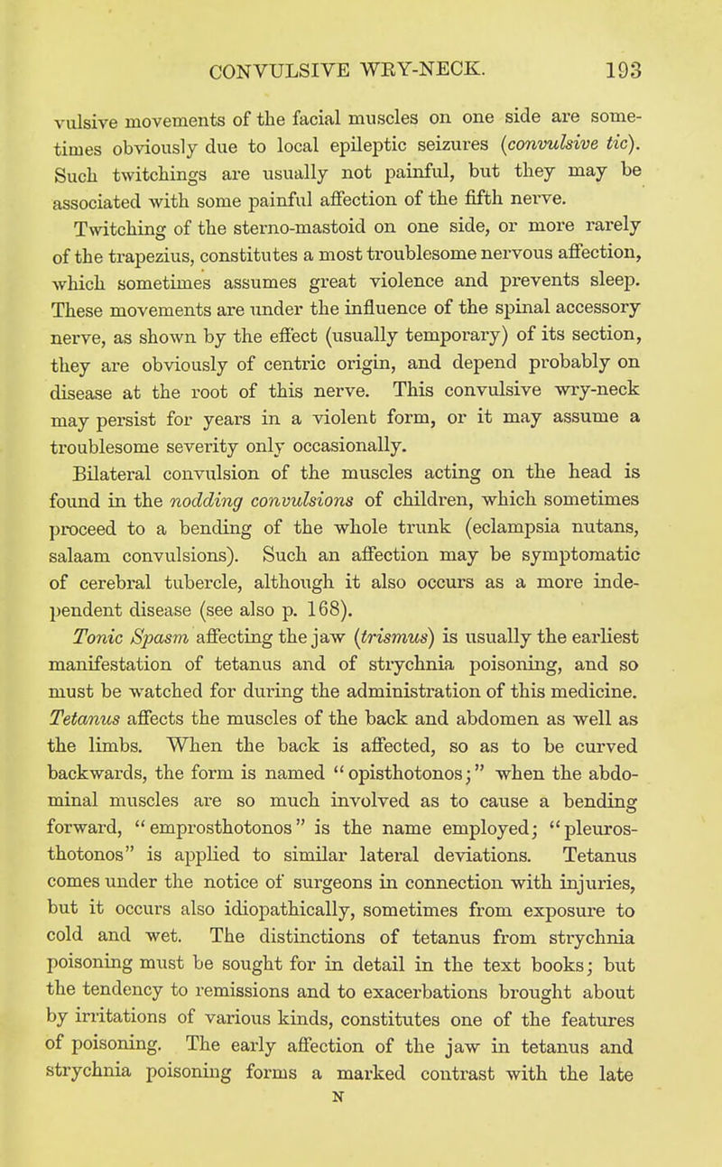 vulsive movements of the facial muscles on one side are some- times obviously due to local epilej^tic seizures {convulsive tic). Such twitchings are usually not painful, but tliey may be associated with some painful affection of the fifth nei-ve. Twitching of the sterno-mastoid on one side, or more rarely of the trapezius, constitutes a most troublesome nervous afiection, which sometimes assumes great violence and prevents sleep. These movements are under the influence of the spinal accessory nerve, as shown by the effect (usually tempoi-ary) of its section, they are obviously of centric origin, and depend probably on disease at the root of this nerve. This convulsive wry-neck may persist for years in a violent form, or it may assume a troublesome severity only occasionally. Bilateral convulsion of the muscles acting on the head is foimd in the nodding convulsions of children, which sometimes proceed to a bending of the whole trunk (eclampsia nutans, salaam convulsions). Such an affection may be symptomatic of cerebral tubercle, although it also occurs as a more inde- pendent disease (see also p. 168). Tonic SjJCLsm affecting the jaw (trismus) is usually the earliest manifestation of tetanus and of strychnia poisoning, and so must be watched for during the administration of this medicine. Tetanus affects the muscles of the back and abdomen as well as the limbs. When the back is affected, so as to be curved backwards, the form is named opisthotonos; when the abdo- minal muscles ai-e so much involved as to cause a bending forward,  emprosthotonos is the name employed; pleuros- thotonos is applied to similar lateral deviations. Tetanus comes under the notice of surgeons in connection with injuries, but it occurs also idiopathically, sometimes from exposure to cold and wet. The distinctions of tetanus from strychnia poisoning must be sought for in detail in the text books; but the tendency to remissions and to exacerbations brought about by irritations of various kinds, constitutes one of the features of poisoning. The early affection of the jaw in tetanus and strychnia poisoning forms a marked contrast with the late N