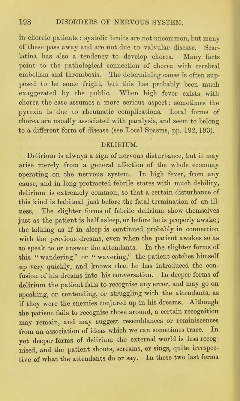 in choreic patients : systolic bruits are not uncommon, but many of those pass away and are not due to valvular disease. Scar- latina has also a tendency to develop chorea. Many facts point to the pathological connection of chorea with cerebral embolism and thrombosis. The determining cause is often sup- posed to be some fright, but this has probably been much exaggerated by the public. When high fever exists with chorea the case assumes a more serious aspect: sometimes the pyrexia is due to rheumatic complications. Local forms of chorea are usually associated with paralysis, and seem to belong to a different form of disease (see Local Sj)asms, pp. 192,193). DELIRIUM. . Delirium is always a sign of nervous disturbance, but it may arise merely from a general affection of the whole economy operating on the nervous system. In high fever, from any cause, and in long protracted febrile states with much debility, delirium is extremely common, so that a certain disturbance of this kind is habitual just before the fatal termination of an ill- ness. The slighter forms of febrile delii-ium show themselves just as the patient is half asleep, or before he is properly awake; the talking as if in sleep is continued probably in connection with the previous dreams, even when the jjatient awakes so as to speak to or answer the attendants. In the slighter forms of this wandering or wavering, the patient catches himself Tip very quickly, and knows that he has introduced the con- fusion of his dreams into his conversation. In deeper forms of delirium the patient fails to recognise any error, and may go on speaking, or contending, or struggling with the attendants, as if they were the enemies conjured up in his dreams. Although the patient fails to recognise those around, a certain recognition may remain, and may suggest resemblances or reminiscences from an association of ideas which we can sometimes trace. In yet deeper forms of delii-ium the external world is less recog- nised, and the patient shouts, screams, or sings, quite irrespec- tive of what the attendants do or say. In these two last forma.