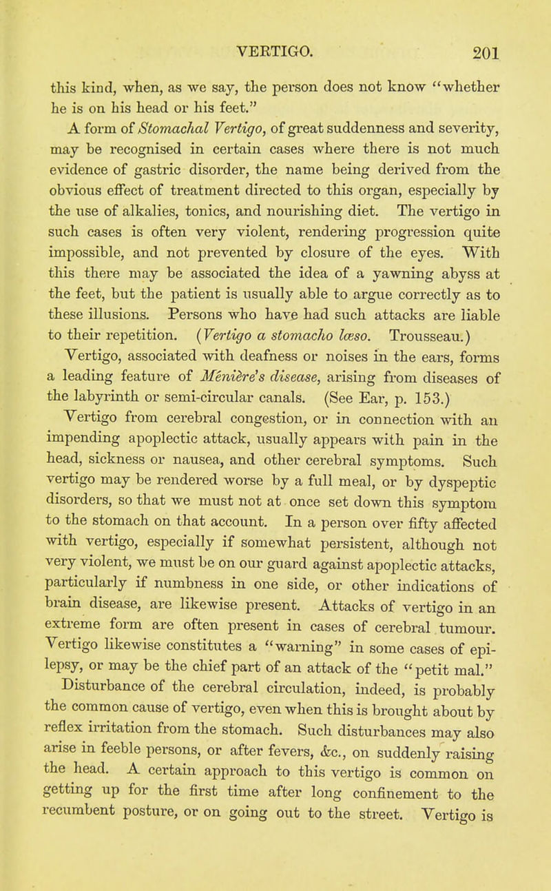 this kind, when, as we say, the person does not know whether he is on his head or his feet. A form of Stomachal Vertigo, of great suddenness and severity, may be recognised in certain cases where there is not much evidence of gastric disorder, the name being derived from the obvious effect of treatment directed to this organ, especially by the use of alkalies, tonics, and nourishing diet. The vertigo in such cases is often very violent, rendering progression quite impossible, and not prevented by closui-e of the eyes. With this there may be associated the idea of a yawning abyss at the feet, but the patient is usually able to argue correctly as to these illusions. Persons who have had such attacks are liable to their repetition. {Vertigo a stomacho Iceso. Trousseau.) Vertigo, associated with deafness or noises in the ears, forms a leading feature of Menilr^s disease, arising from diseases of the labyrinth or semi-circular canals. (See Ear, p. 153.) Vertigo from cerebral congestion, or in connection with an impending apoplectic attack, usually appears with pain in the head, sickness or nausea, and other cerebral symptoms. Such vertigo may be rendered worse by a full meal, or by dyspeptic disorders, so that we must not at once set down this symptom to the stomach on that account. In a person over fifty affected with vertigo, especially if somewhat persistent, although not very violent, we must be on our guard against apoplectic attacks, particularly if numbness in one side, or other indications of brain disease, are likewise present. Attacks of vertigo in an extreme form are often present in cases of cerebral tumour. Vertigo likewise constitutes a warning in some cases of epi- lepsy, or may be the chief part of an attack of the petit mal. Disturbance of the cerebral cii'culation, indeed, is probably the common cause of vertigo, even when this is brought about by reflex irritation from the stomach. Such disturbances may also arise in feeble persons, or after fevers, &c., on suddenly raising the head. A certain approach to this vertigo is common on getting up for the first time after long confinement to the recumbent posture, or on going out to the street. Vertigo is