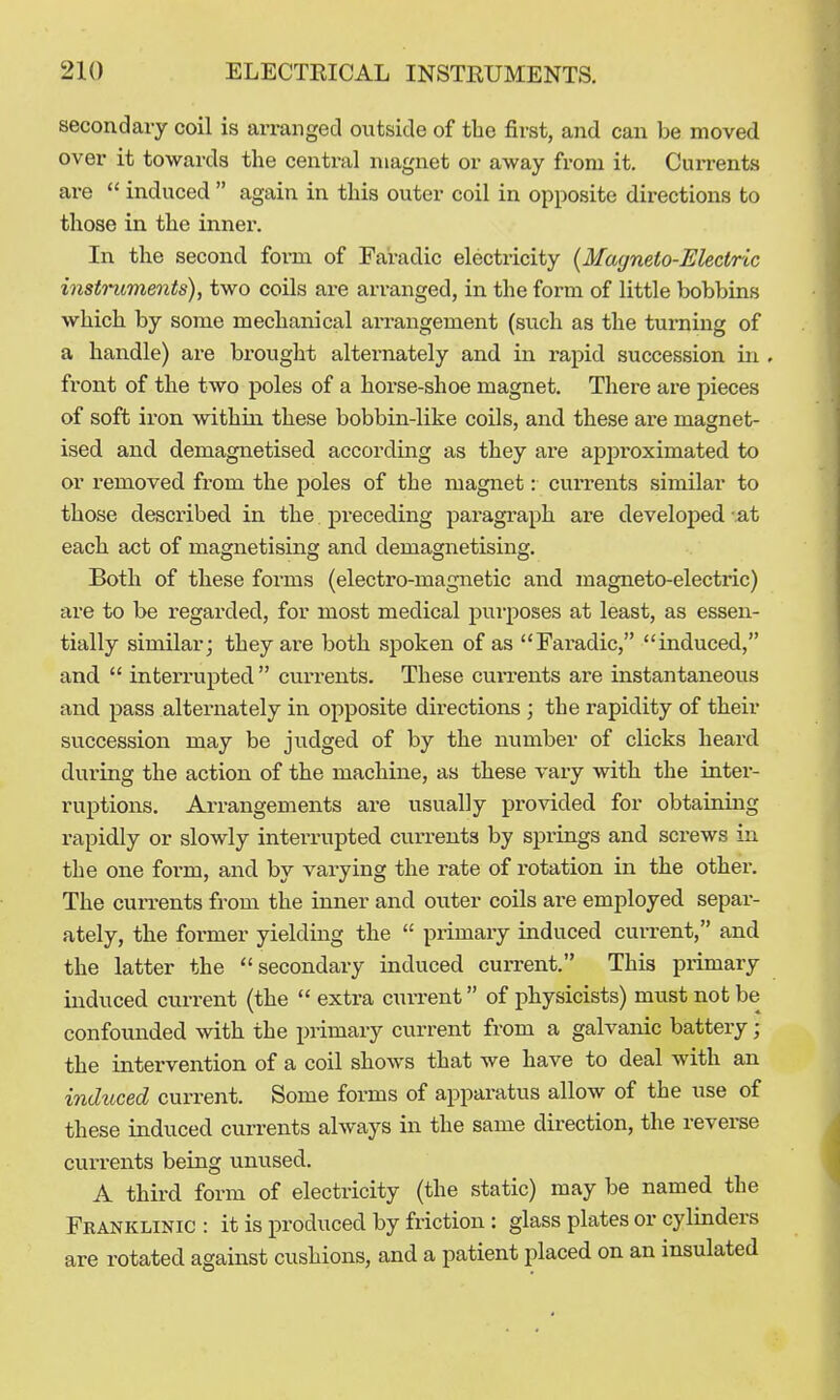secondary coil is arranged outside of the first, and can be moved over it towards the central magnet or away from it. Currents are  induced  again in this outer coil in opposite directions to those in the inner. In the second form of Faradic electricity {Magneto-Electric insti-uments), two coils ai-e ari-anged, in the form of little bobbins which by some mechanical arrangement (such as the turning of a handle) are brought alternately and in rapid succession in . front of the two poles of a horse-shoe magnet. There are pieces of soft iron within these bobbin-like coils, and these are magnet- ised and demagnetised according as they are approximated to or removed from the poles of the magnet: currents similar to those described in the preceding paragraph are develoiJed -at each act of magnetising and demagnetising. Both of these forms (electro-magnetic and magneto-electric) are to be i-egarded, for most medical purposes at least, as essen- tially similar; they are both spoken of as Faradic, induced, and,  interrupted  currents. These cui-rents are instantaneous and pass alternately in opposite directions ; the rapidity of their succession may be judged of by the number of clicks heard during the action of the machine, as these vary with the intei'- ruptions. Arrangements are usually provided for obtaining rapidly or slowly interrupted cui'reuts by springs and screws in the one form, and by varying the rate of rotation in the other. The currents from the inner and outer coils are employed separ- ately, the former yielding the  primary induced current, and the latter the secondary induced current. This primary induced current (the  extra current of physicists) must not be confounded with the primary current from a galvanic battery ; the intervention of a coil shows that we have to deal with an mduced current. Some forms of apparatus allow of the use of these induced currents always in the same direction, the reverse currents being unused. A third form of electricity (the static) may be named the Franklinic : it is produced by friction : glass plates or cylinders are rotated against cushions, and a patient placed on an insulated