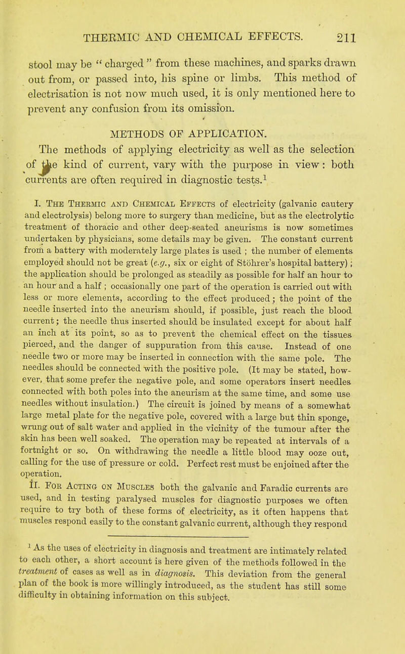 stool may be  charged  from these machines, and sjoarks drawn out from, or passed into, his spine or limbs. This method of electrisation is not now much used, it is only mentioned here to prevent any confusion from its omission. METHODS OF APPLICATION. The methods of applying electricity as well as the selection of ^6 kind of current, vary with the purpose in view: both currents are often required in diagnostic tests.^ I. The Thermic and Chemical Effects of electricity (galvanic cautery and electrolysis) belong more to sui-gery than medicine, but as tbe electrolytic treatment of thoracic and other deep-seated aneurisms is now sometimes undertaken by physicians, some details may be given. The constant current from a battery with moderately large plates is used ; the number of elements employed should not be great (e.g., six or eight of Stohrer's hospital battery); the application should be prolonged as steadily as possible for half an hour to an hour and a half ; occasionally one part of the operation is carried out with less or more elements, according to the effect produced; the point of the needle inserted into the aneurism should, if possible, just reach the blood current; the needle thus inserted should be insulated except for about half an inch at its point, so as to prevent the chemical effect on the tissues, pierced, and the danger of suppuration from this cause. Instead of one needle two or more may be inserted in connection with the same pole. The needles should be connected with the positive pole. (It may be stated, how- ever, that some prefer the negative pole, and some operators insert needles connected with both poles into the aneurism at the same time, and some use needles without insulation.) The circuit is joined by means of a somewhat large metal plate for the negative pole, covered with a large but thin sponge, wning out of salt water and applied in the vicinity of the tumour after the skin has been well soaked. The operation may be repeated at intervals of a fortnight or so. On withdrawing the needle a little blood may ooze out, calling for the use of pressure or cold. Perfect rest must be enjoined after the operation. II. For Acting on Muscles both the galvanic and Faradic currents are used, and in testing paralysed muscles for diagnostic purposes we often require to try both of these forms of electricity, as it often happens that muscles respond easily to the constant galvanic current, although they respond i As the uses of electricity in diagnosis and treatment are intimately related to each other, a short account is here given of the methods foUowed in the treatment of cases as well as in diagnosis. This deviation from the general plan of the book is more willingly introduced, as the student has still some difficulty in obtaining information on this subject.