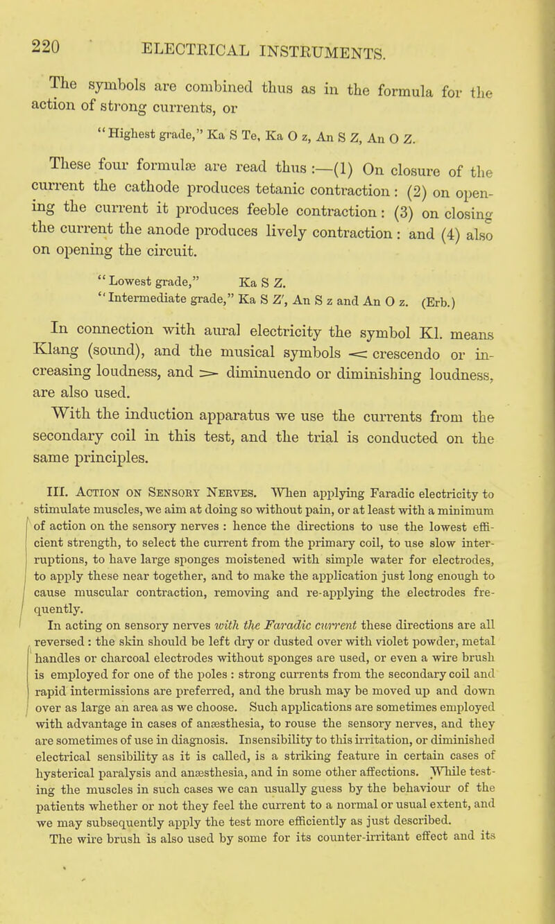 The symbols are combined tlius as in the formula for the action of strong currents, or Highest grade, Ka S Te, Ka O z. An S Z, An O Z. These four formulae are read thus :—(1) On closure of the current the cathode jiroduces tetanic contraction: (2) on open- ing the current it produces feeble contraction: (3) on closing the current the anode produces lively contraction: and (4) also on opening the circuit.  Lowest grade, Ka S Z.  Intermediate grade, Ka S Z', An S z and An O z. (Erb.) In connection with aui-al electricity the symbol Kl. means Klang (sound), and the musical symbols < crescendo or in- creasing loudness, and diminuendo or diminishing loudness, are also used. With the induction apparatus we use the currents from the secondary coil in this test, and the trial is conducted on the same principles. III. Action on Sensoby Nerves. SVlien applying Faradic electricity to stimulate muscles, we aim at doing so without pain, or at least with a minimum of action on the sensory nerves : hence the directions to use the lowest effi- cient strength, to select the current from the primary coil, to use slow inter- ruptions, to have large sponges moistened with simple water for electrodes, to apply these near together, and to make the aijplication just long enough to cause muscular contraction, removing and re-ajiplying the electrodes fre- quently. In acting on sensory nerves with the Faradic cnnxnt these directions are all , reversed : the skin should be left dry or dusted over with violet powder, metal handles or charcoal electrodes without sponges are used, or even a wire brush is employed for one of the poles : strong cuiTcnts from the secondary coil and rapid intermissions are preferred, and the brush may be moved uiJ and down over as large an area as we choose. Such applications are sometimes employed with advantage in cases of anaesthesia, to rouse the sensory nerves, and they are sometimes of use in diagnosis. Insensibility to this irritation, or diminished electrical sensibility as it is called, is a stiiking feature in certain cases of hysterical iiaralysis and anassthesia, and in some other affections. }Yhile test- ing the muscles in such cases we can usually guess by the behaviour of the patients whether or not they feel the current to a normal or usual extent, and we may subsequently apply the test more efficiently as just described. The wire brush is also used by some for its counter-irritant effect and its