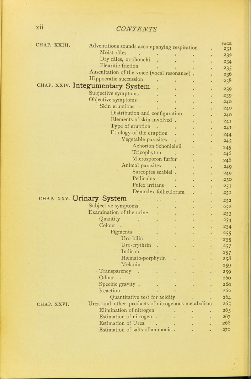 Adventitious sounds accompanying respiration . 231 Moist rales ... , 232 Dry rales, or rhonchi .... 234 Pleuritic friction .... 235 Auscultation of the voice (vocal resonance) . . 236 Hippocratic succussion .... 238 chap. xxiv. Integumentary System . 239 Subjective symptoms .... 239 Objective symptoms .... 240 Skin eruptions ..... 240 Distribution and configuration . . 240 Elements of skin involved . . . 241 Type of eruption .... 241 Etiology of the eruption . . . 244 Vegetable parasites . . . 245 Achorion Schonleinii . . 245 Tricophyton . . . 246 Microsporon furfur . . 248 Animal parasites . . . 249 Sarcoptes scabiei . . . 249 Pediculus . . . 250 Pulex irritans . . .251 Demodex folliculorum . . 251 chap. xxv. Urinary System ..... 252 Subjective symptoms .... 252 Examination of the urine .... 253 Quantity ..... 254 Colour ...... 254 Pigments ..... 255 Uro-bilin .... 255 Uro-erythrin .... 257 Indican .... 257 Hsemato-porphyrin . . . 258 Melanin .... 259 Transparency ..... 259 Odour ...... 260 Specific gravity ..... 260 Reaction ..... 262 Quantitative test for acidity . . 264 CHAP. XXVI. Urea and other products of nitrogenous metabolism 265 Elimination of nitrogen . . . 265 Estimation of nitrogen .... 267 Estimation of Urea .... 268 Estimation of salts of ammonia . . . 270