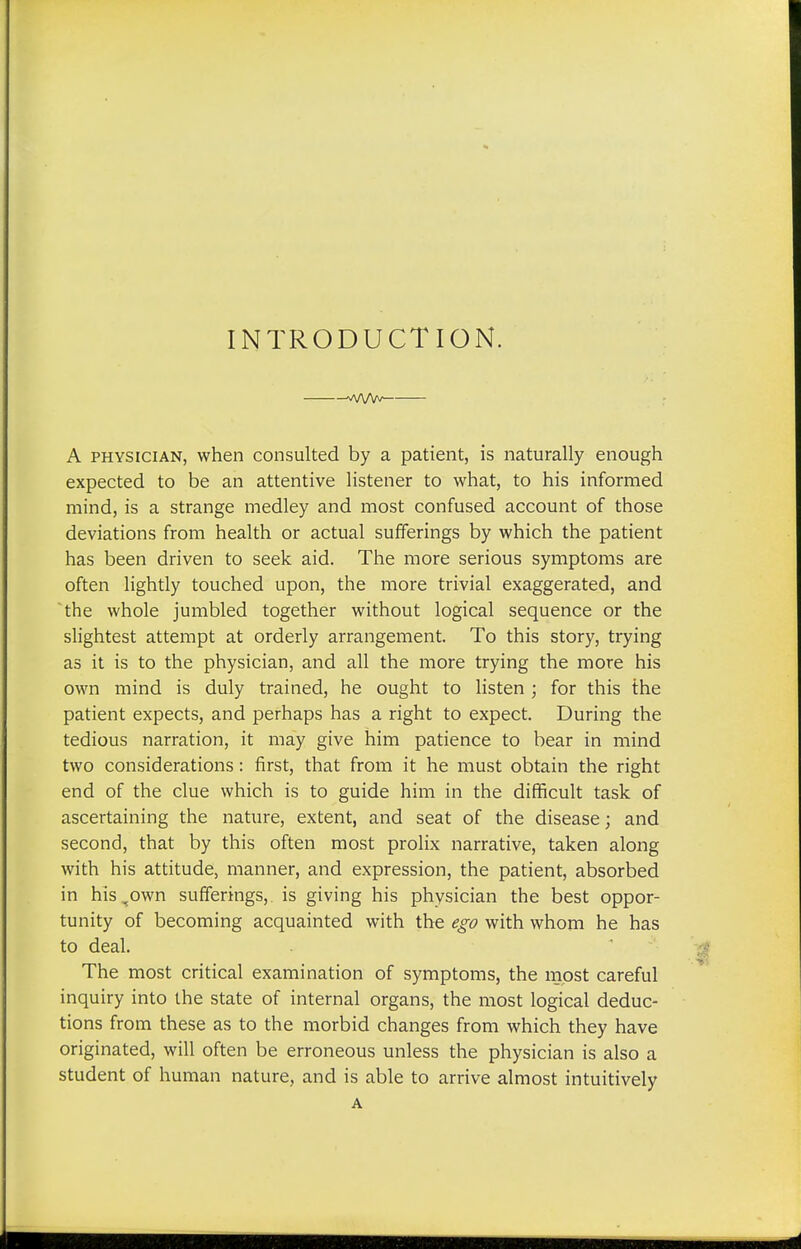 INTRODUCTION. na/W' A physician, when consulted by a patient, is naturally enough expected to be an attentive listener to what, to his informed mind, is a strange medley and most confused account of those deviations from health or actual sufferings by which the patient has been driven to seek aid. The more serious symptoms are often lightly touched upon, the more trivial exaggerated, and the whole jumbled together without logical sequence or the slightest attempt at orderly arrangement. To this story, trying as it is to the physician, and all the more trying the more his own mind is duly trained, he ought to listen ; for this the patient expects, and perhaps has a right to expect. During the tedious narration, it may give him patience to bear in mind two considerations: first, that from it he must obtain the right end of the clue which is to guide him in the difficult task of ascertaining the nature, extent, and seat of the disease; and second, that by this often most prolix narrative, taken along with his attitude, manner, and expression, the patient, absorbed in his^own sufferings, is giving his physician the best oppor- tunity of becoming acquainted with the ego with whom he has to deal. The most critical examination of symptoms, the most careful inquiry into the state of internal organs, the most logical deduc- tions from these as to the morbid changes from which they have originated, will often be erroneous unless the physician is also a student of human nature, and is able to arrive almost intuitively