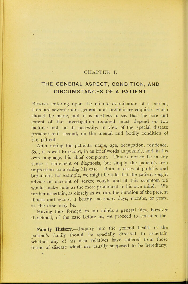 CHAPTER I. THE GENERAL ASPECT, CONDITION, AND CIRCUMSTANCES OF A PATIENT. Before entering upon the minute examination of a patient, there are several more general and preliminary enquiries which should be made, and it is needless to say that the care and extent of the investigation required must depend on two factors : first, on its necessity, in view of the special disease present; and second, on the mental and bodily condition of the patient. After noting the patient's name, age, occupation, residence, &c, it is well to record, in as brief words as possible, and in his own language, his chief complaint. This is not to be in any sense a statement of diagnosis, but simply the patient's own impression concerning his case. Both in cases of phthisis and bronchitis, for example, we might be told that the patient sought advice on account of severe cough, and of this symptom we would make note as the most prominent in his own mind. We further ascertain, as closely as we can, the duration of the present illness, and record it briefly—so many days, months, or years, as the case may be. Having thus formed in our minds a general idea, however ill-defined, of the case before us, we proceed to consider the Family History.—Inquiry into the general health of the patient's family should be specially directed to ascertain whether any of his near relatives have suffered from those forms of disease which are usually supposed to be hereditary,