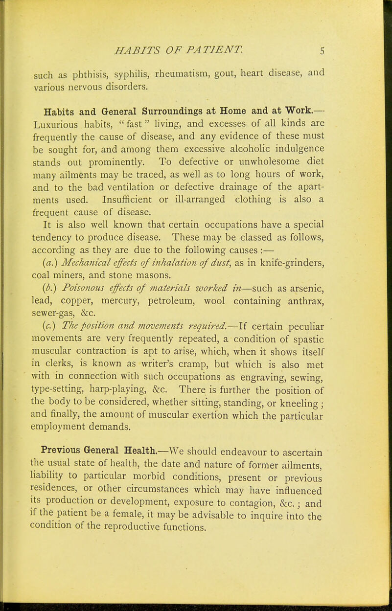such as phthisis, syphilis, rheumatism, gout, heart disease, and various nervous disorders. Habits and General Surroundings at Home and at Work.— Luxurious habits, fast living, and excesses of all kinds are frequently the cause of disease, and any evidence of these must be sought for, and among them excessive alcoholic indulgence stands out prominently. To defective or unwholesome diet many ailments may be traced, as well as to long hours of work, and to the bad ventilation or defective drainage of the apart- ments used. Insufficient or ill-arranged clothing is also a frequent cause of disease. It is also well known that certain occupations have a special tendency to produce disease. These may be classed as follows, according as they are due to the following causes :— (a.) Mechanical effects of inhalation of dust, as in knife-grinders, coal miners, and stone masons. (b.) Poisonous effects of materials worked in—such as arsenic, lead, copper, mercury, petroleum, wool containing anthrax, sewer-gas, &c. (c.) The position and movements required.—If certain peculiar movements are very frequently repeated, a condition of spastic muscular contraction is apt to arise, which, when it shows itself in clerks, is known as writer's cramp, but which is also met with in connection with such occupations as engraving, sewing, type-setting, harp-playing, &c. There is further the position of the body to be considered, whether sitting, standing, or kneeling • and finally, the amount of muscular exertion which the particular employment demands. Previous General Health.—We should endeavour to ascertain the usual state of health, the date and nature of former ailments, liability to particular morbid conditions, present or previous residences, or other circumstances which may have influenced its production or development, exposure to contagion, &c.; and if the patient be a female, it may be advisable to inquire into the condition of the reproductive functions.