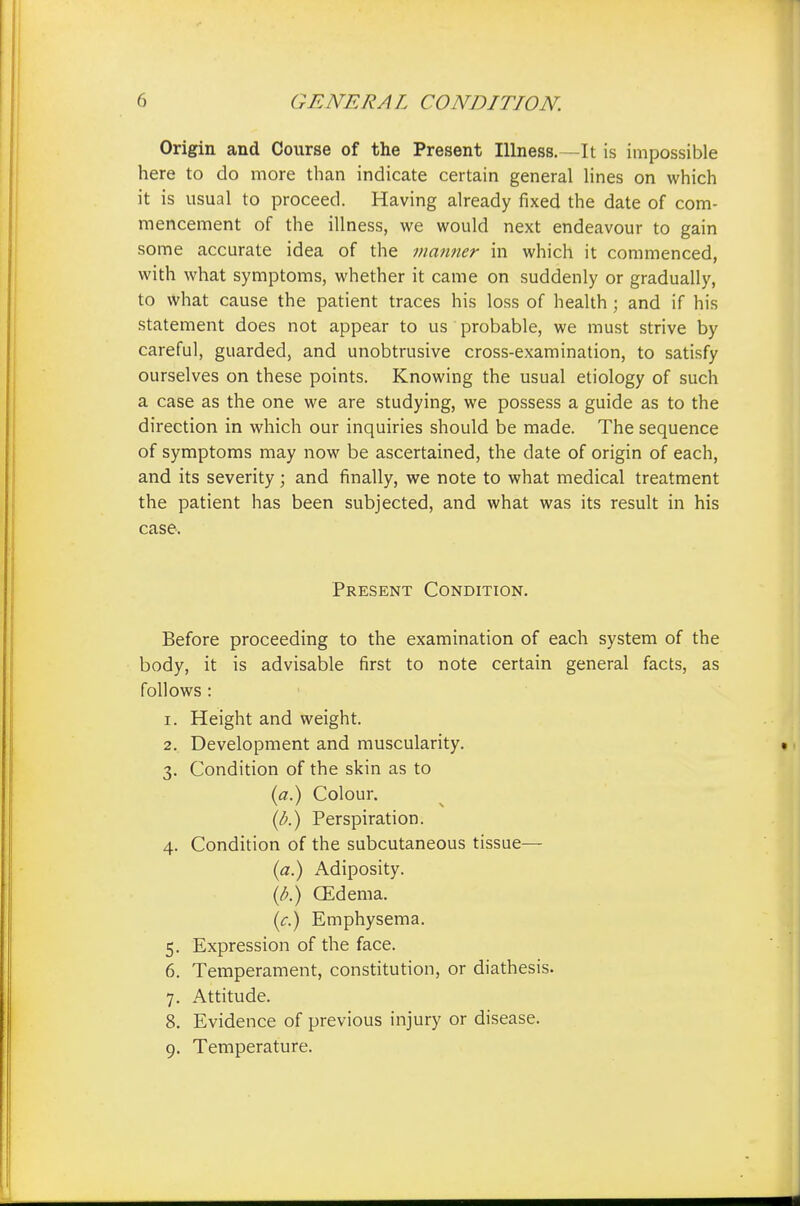 Origin and Course of the Present Illness.—It is impossible here to do more than indicate certain general lines on which it is usual to proceed. Having already fixed the date of com- mencement of the illness, we would next endeavour to gain some accurate idea of the manner in which it commenced, with what symptoms, whether it came on suddenly or gradually, to what cause the patient traces his loss of health ; and if his statement does not appear to us probable, we must strive by careful, guarded, and unobtrusive cross-examination, to satisfy ourselves on these points. Knowing the usual etiology of such a case as the one we are studying, we possess a guide as to the direction in which our inquiries should be made. The sequence of symptoms may now be ascertained, the date of origin of each, and its severity; and finally, we note to what medical treatment the patient has been subjected, and what was its result in his case. Present Condition. Before proceeding to the examination of each system of the body, it is advisable first to note certain general facts, as follows : 1. Height and weight. 2. Development and muscularity. 3. Condition of the skin as to (a.) Colour. (b.) Perspiration. 4. Condition of the subcutaneous tissue— (a.) Adiposity. (b.) (Edema. {c.) Emphysema. 5. Expression of the face. 6. Temperament, constitution, or diathesis. 7. Attitude. 8. Evidence of previous injury or disease. 9. Temperature.