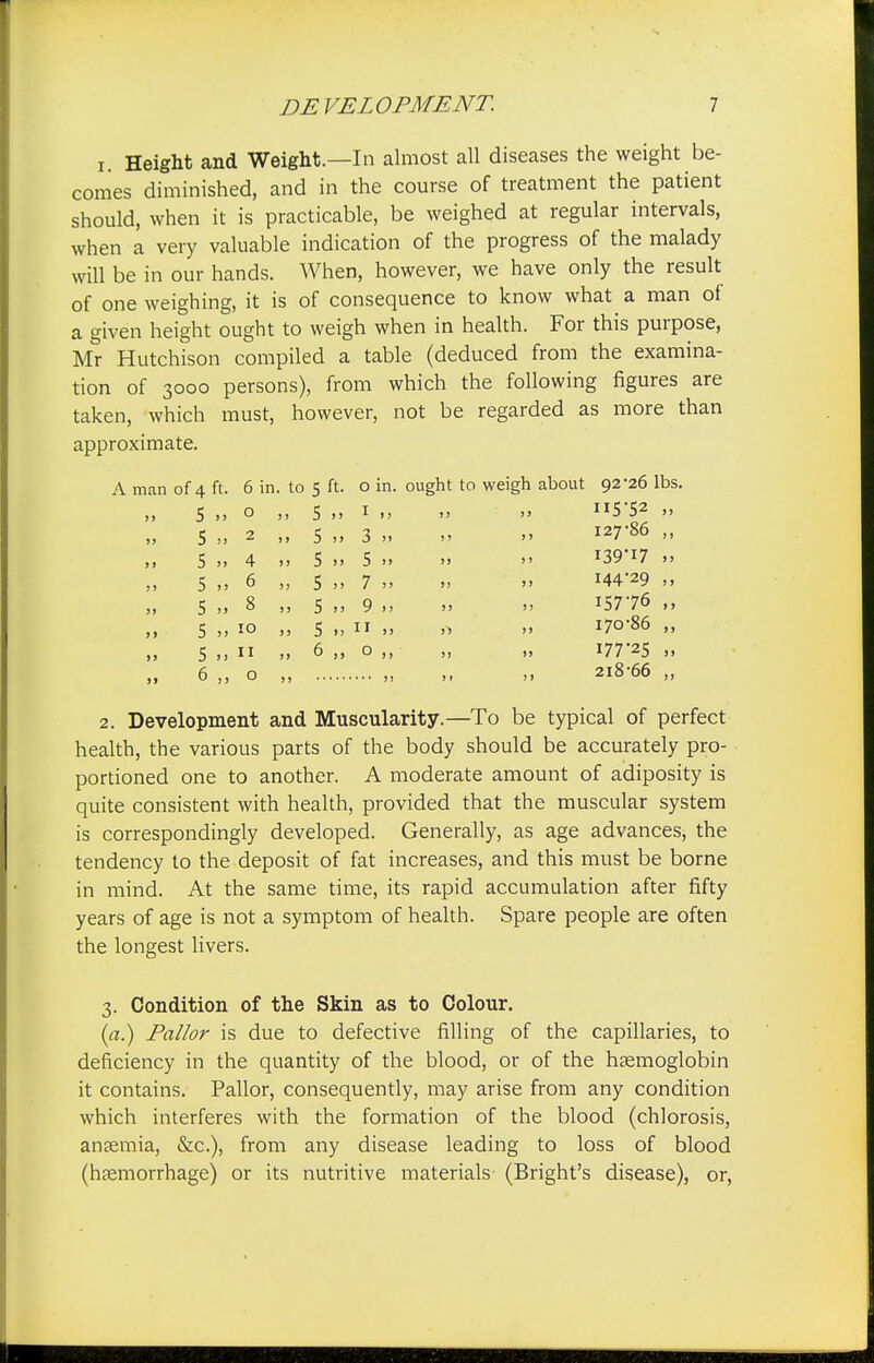 x. Height and Weight.—In almost all diseases the weight be- comes diminished, and in the course of treatment the patient should, when it is practicable, be weighed at regular intervals, when a very valuable indication of the progress of the malady will be in our hands. When, however, we have only the result of one weighing, it is of consequence to know what a man of a given height ought to weigh when in health. For this purpose, Mr Hutchison compiled a table (deduced from the examina- tion of 3000 persons), from which the following figures are taken, which must, however, not be regarded as more than approximate. A man of 4 ft. 6 in. to 5 ft. o in. ought to weigh about 92-26 lbs. 5 », o ,, 5 »» 1  » Il5'52 11 5 „ 2 „ 5 „ 3 » » » I2786 » 5 4 >> 5 >> 5 >>   r39'i7 >> 5 6 „ 5 „ 7 » » » I44,29 >, 5 8 5 „ 9 „ » ». I5776 5 10 „ 5 >,  >.   ^o86 •> 5 „ 11 ,, 6 „ o „ „ ,, i7725 ii 6 o „ 218-66 „ > > 2. Development and Muscularity.—To be typical of perfect health, the various parts of the body should be accurately pro- portioned one to another. A moderate amount of adiposity is quite consistent with health, provided that the muscular system is correspondingly developed. Generally, as age advances, the tendency to the deposit of fat increases, and this must be borne in mind. At the same time, its rapid accumulation after fifty years of age is not a symptom of health. Spare people are often the longest livers. 3. Condition of the Skin as to Colour. (a.) Pallor is due to defective filling of the capillaries, to deficiency in the quantity of the blood, or of the haemoglobin it contains. Pallor, consequently, may arise from any condition which interferes with the formation of the blood (chlorosis, anaemia, &c), from any disease leading to loss of blood (haemorrhage) or its nutritive materials (Bright's disease), or,