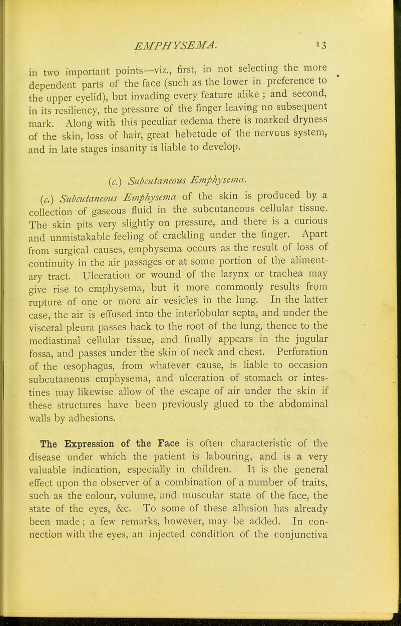 in two important points—viz., first, in not selecting the more dependent parts of the face (such as the lower in preference to the upper eyelid), but invading every feature alike ; and second, in its resiliency, the pressure of the finger leaving no subsequent mark. Along with this peculiar oedema there is marked dryness of the skin, loss of hair, great hebetude of the nervous system, and in late stages insanity is liable to develop. (c.) Subcutaneous Emphysema, (c.) Subcutaneous Emphysema of the skin is produced by a collection of gaseous fluid in the subcutaneous cellular tissue. The skin pits very slightly on pressure, and there is a curious and unmistakable feeling of crackling under the finger. Apart from surgical causes, emphysema occurs as the result of loss of continuity in the air passages or at some portion of the aliment- ary tract. Ulceration or wound of the larynx or trachea may give rise to emphysema, but it more commonly results from rupture of one or more air vesicles in the lung. In the latter case, the air is effused into the interlobular septa, and under the visceral pleura passes back to the root of the lung, thence to the mediastinal cellular tissue, and finally appears in the jugular fossa, and passes under the skin of neck and chest. Perforation of the oesophagus, from whatever cause, is liable to occasion subcutaneous emphysema, and ulceration of stomach or intes- tines may likewise allow of the escape of air under the skin if these structures have been previously glued to the abdominal walls by adhesions. The Expression of the Face is often characteristic of the disease under which the patient is labouring, and is a very valuable indication, especially in children. It is the general effect upon the observer of a combination of a number of traits, such as the colour, volume, and muscular state of the face, the state of the eyes, &c. To some of these allusion has already been made ; a few remarks, however, may be added. In con- nection with the eyes, an injected condition of the conjunctiva