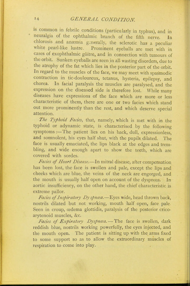 is common in febrile conditions (particularly in typhus), and in neuralgia of the ophthalmic branch of the fifth nerve. In chlorosis and anaemia generally, the sclerotic has a peculiar white pearl-like lustre. Prominent eyeballs are met with in cases of exophthalmic goitre, and in connection with tumours of the orbit. Sunken eyeballs are seen in all wasting disorders, due to the atrophy of the fat which lies in the posterior part of the orbit. In regard to the muscles of the face, we may meet with spasmodic contraction in tic-douloureux, tetanus, hysteria, epilepsy, and chorea. In facial paralysis the muscles are paralysed, and the expression on the diseased side is therefore lost. While many diseases have expressions of the face which are more or less characteristic of them, there are one or two facies which stand out more prominently than the rest, and which deserve special attention. The Typhoid Facies, that, namely, which is met with in the typhoid or adynamic state, is characterised by the following symptoms :—The patient lies on his back, dull, expressionless, and somnolent, his eyes half shut, with the pupils dilated. The face is usually emaciated, the lips black at the edges and trem- bling, and wide enough apart to show the teeth, which are covered with sordes. Facies of Heart Disease.—In mitral disease, after compensation has been lost, the face is swollen and pale, except the lips and cheeks which are blue, the veins of the neck are engorged, and the mouth is usually half open on account of the dyspnoea. In aortic insufficiency, on the other hand, the chief characteristic is extreme pallor. Facies of Inspiratory Dyspnoja.—Eyes wide, head thrown back, nostrils dilated but not working, mouth half open, face pale. Seen in croup, oedema glottidis, paralysis of the posterior crico- arytenoid muscles, &c. Facies of Expiratory Dyspnoea. — The face is swollen, dark reddish blue, nostrils working powerfully, the eyes injected, and the mouth open. The patient is sitting up with the arms fixed to some support so as to allow the extraordinary muscles of respiration to come into play.