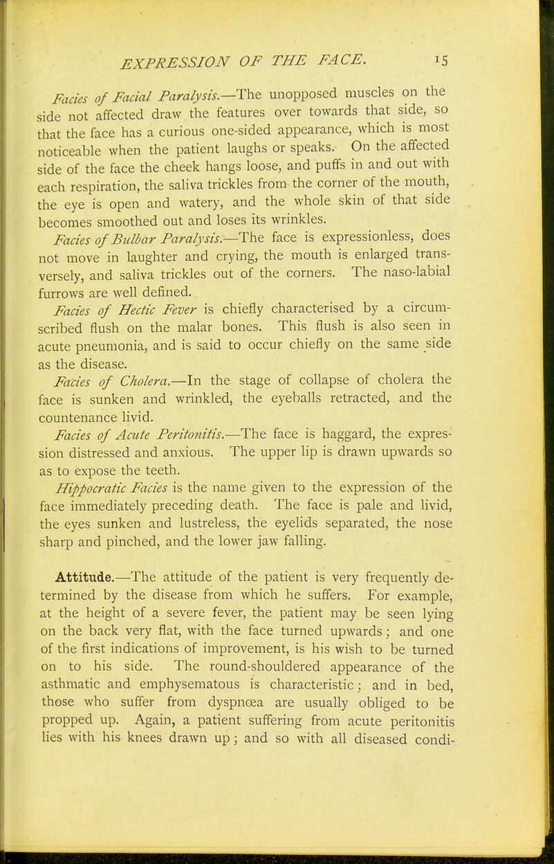 Fades of Facial Paralysis.—The unopposed muscles on the side not affected draw the features over towards that side, so that the face has a curious one-sided appearance, which is most noticeable when the patient laughs or speaks. On the affected side of the face the cheek hangs loose, and puffs in and out with each respiration, the saliva trickles from the corner of the mouth, the eye is open and watery, and the whole skin of that side becomes smoothed out and loses its wrinkles. Fades of Bulbar Paralysis—The face is expressionless, does not move in laughter and crying, the mouth is enlarged trans- versely, and saliva trickles out of the corners. The naso-labial furrows are well defined. Fades of Hectic Fever is chiefly characterised by a circum- scribed flush on the malar bones. This flush is also seen in acute pneumonia, and is said to occur chiefly on the same side as the disease. Fades of Cholera.—In the stage of collapse of cholera the face is sunken and wrinkled, the eyeballs retracted, and the countenance livid. Fades of Acute Peritonitis.—The face is haggard, the expres- sion distressed and anxious. The upper lip is drawn upwards so as to expose the teeth. Hippocratic Fades is the name given to the expression of the face immediately preceding death. The face is pale and livid, the eyes sunken and lustreless, the eyelids separated, the nose sharp and pinched, and the lower jaw falling. Attitude.—The attitude of the patient is very frequently de- termined by the disease from which he suffers. For example, at the height of a severe fever, the patient may be seen lying on the back very flat, with the face turned upwards; and one of the first indications of improvement, is his wish to be turned on to his side. The round-shouldered appearance of the asthmatic and emphysematous is characteristic; and in bed, those who suffer from dyspnoea are usually obliged to be propped up. Again, a patient suffering from acute peritonitis lies with his knees drawn up; and so with all diseased condi-