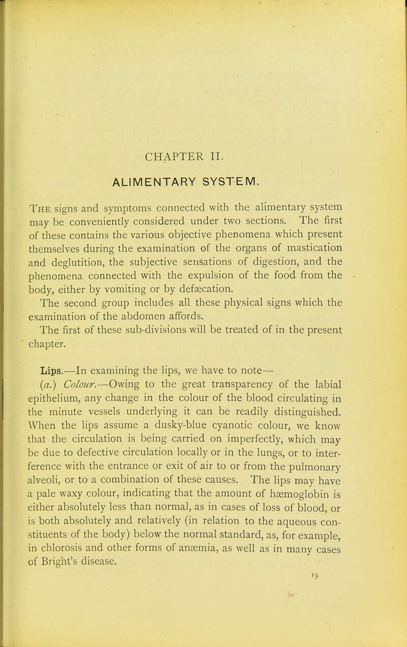 ALIMENTARY SYSTEM. The signs and symptoms connected with the alimentary system may be conveniently considered under two sections. The first of these contains the various objective phenomena which present themselves during the examination of the organs of mastication and deglutition, the subjective sensations of digestion, and the phenomena connected with the expulsion of the food from the body, either by vomiting or by defecation. The second group includes all these physical signs which the examination of the abdomen affords. The first of these sub-divisions will be treated of in the present chapter. Lips.—In examining the lips, we have to note— (a.) Colour.—Owing to the great transparency of the labial epithelium, any change in the colour of the blood circulating in the minute vessels underlying it can be readily distinguished. When the lips assume a dusky-blue cyanotic colour, we know that the circulation is being carried on imperfectly, which may be due to defective circulation locally or in the lungs, or to inter- ference with the entrance or exit of air to or from the pulmonary alveoli, or to a combination of these causes. The lips may have a pale waxy colour, indicating that the amount of haemoglobin is either absolutely less than normal, as in cases of loss of blood, or is both absolutely and relatively (in relation to the aqueous con- stituents of the body) below the normal standard, as, for example, in chlorosis and other forms of anaemia, as well as in many cases of Bright's disease. '9