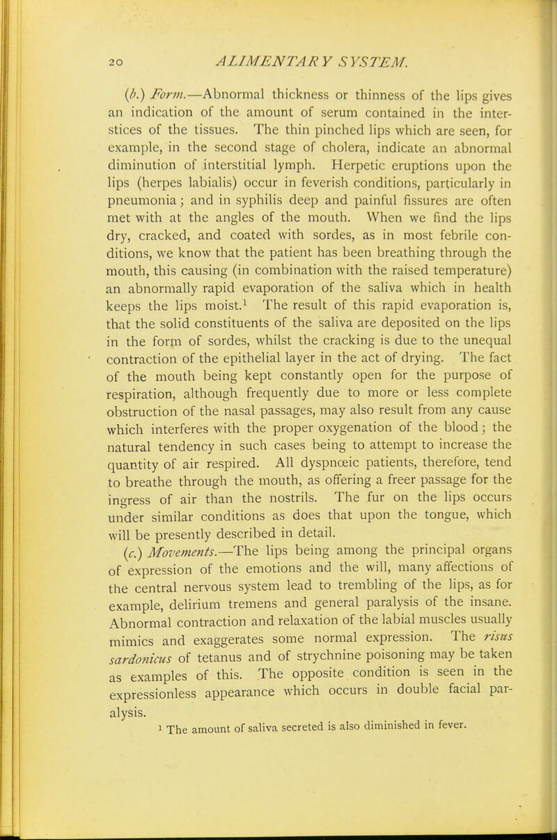 (/;.) Form.—Abnormal thickness or thinness of the lips gives an indication of the amount of serum contained in the inter- stices of the tissues. The thin pinched lips which are seen, for example, in the second stage of cholera, indicate an abnormal diminution of interstitial lymph. Herpetic eruptions upon the lips (herpes labialis) occur in feverish conditions, particularly in pneumonia; and in syphilis deep and painful fissures are often met with at the angles of the mouth. When we find the lips dry, cracked, and coated with sordes, as in most febrile con- ditions, we know that the patient has been breathing through the mouth, this causing (in combination with the raised temperature) an abnormally rapid evaporation of the saliva which in health keeps the lips moist.1 The result of this rapid evaporation is, that the solid constituents of the saliva are deposited on the lips in the form of sordes, whilst the cracking is due to the unequal contraction of the epithelial layer in the act of drying. The fact of the mouth being kept constantly open for the purpose of respiration, although frequently due to more or less complete obstruction of the nasal passages, may also result from any cause which interferes with the proper oxygenation of the blood; the natural tendency in such cases being to attempt to increase the quantity of air respired. All dyspnceic patients, therefore, tend to breathe through the mouth, as offering a freer passage for the ingress of air than the nostrils. The fur on the lips occurs under similar conditions as does that upon the tongue, which will be presently described in detail. (c.) Movements.—-The lips being among the principal organs of expression of the emotions and the will, many affections of the central nervous system lead to trembling of the lips, as for example, delirium tremens and general paralysis of the insane. Abnormal contraction and relaxation of the labial muscles usually mimics and exaggerates some normal expression. The risus sardonicus of tetanus and of strychnine poisoning may be taken as examples of this. The opposite condition is seen in the expressionless appearance which occurs in double facial par- alysis. 1 The amount of saliva secreted is also diminished in fever.
