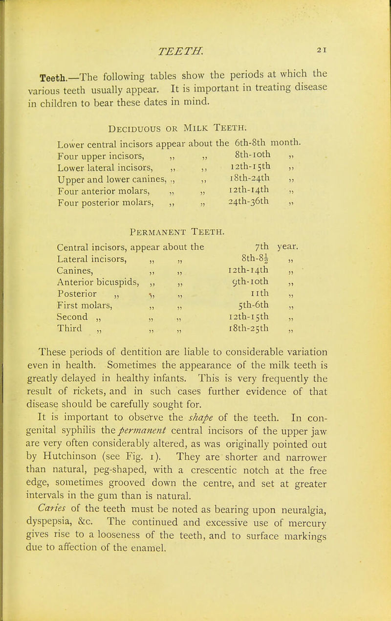 Teeth—The following tables show the periods at which the various teeth usually appear. It is important in treating disease in children to bear these dates in mind. Deciduous or Milk Teeth. Lower central incisors appear about the 6th-8th month. Four upper incisors, ,, „ 8th-ioth „ Lower lateral incisors, „ ,, I2th-i5th ,, Upper and lower canines, ., ,, i8th-24th ,, Four anterior molars, „ „ I2th-I4th „ Four posterior molars, ,, „ 24th-36th „ Permanent Teeth. Central incisors, app ear about the 7th year Lateral incisors, i) 55 8th-8i )5 Canines, >' 55 i2th-I4th JJ Anterior bicuspids, 5> 55 C;th-IOth 55 Posterior ,, *55 11 nth 5) First molars, 55 15 Sth-6th 55 Second „ » 55 i2th-i5th 55 Third „ 55 55 i8th-25th 55 These periods of dentition are liable to considerable variation even in health. Sometimes the appearance of the milk teeth is greatly delayed in healthy infants. This is very frequently the result of rickets, and in such cases further evidence of that disease should be carefully sought for. It is important to observe the shape of the teeth. In con- genital syphilis the permanent central incisors of the upper jaw are very often considerably altered, as was originally pointed out by Hutchinson (see Fig. i). They are shorter and narrower than natural, peg-shaped, with a crescentic notch at the free edge, sometimes grooved down the centre, and set at greater intervals in the gum than is natural. Caries of the teeth must be noted as bearing upon neuralgia, dyspepsia, &c. The continued and excessive use of mercury gives rise to a looseness of the teeth, and to surface markings due to affection of the enamel.