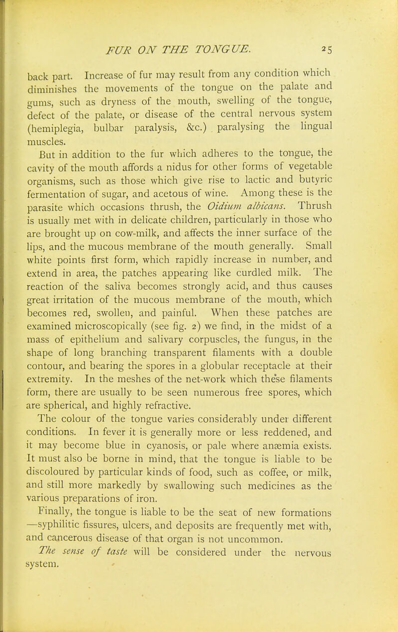 back part. Increase of fur may result from any condition which diminishes the movements of the tongue on the palate and gums, such as dryness of the mouth, swelling of the tongue, defect of the palate, or disease of the central nervous system (hemiplegia, bulbar paralysis, &c.) paralysing the lingual muscles. But in addition to the fur which adheres to the tongue, the cavity of the mouth affords a nidus for other forms of vegetable organisms, such as those which give rise to lactic and butyric fermentation of sugar, and acetous of wine. Among these is the parasite which occasions thrush, the Oidium albicans. Thrush is usually met with in delicate children, particularly in those who are brought up on cow-milk, and affects the inner surface of the lips, and the mucous membrane of the mouth generally. Small white points first form, which rapidly increase in number, and extend in area, the patches appearing like curdled milk. The reaction of the saliva becomes strongly acid, and thus causes great irritation of the mucous membrane of the mouth, which becomes red, swollen, and painful. When these patches are examined microscopically (see fig. 2) we find, in the midst of a mass of epithelium and salivary corpuscles, the fungus, in the shape of long branching transparent filaments with a double contour, and bearing the spores in a globular receptacle at their extremity. In the meshes of the net-work which the'se filaments form, there are usually to be seen numerous free spores, which are spherical, and highly refractive. The colour of the tongue varies considerably under different conditions. In fever it is generally more or less reddened, and it may become blue in cyanosis, or pale where anaemia exists. It must also be borne in mind, that the tongue is liable to be discoloured by particular kinds of food, such as coffee, or milk, and still more markedly by swallowing such medicines as the various preparations of iron. Finally, the tongue is liable to be the seat of new formations —syphilitic fissures, ulcers, and deposits are frequently met with, and cancerous disease of that organ is not uncommon. The sense of taste will be considered under the nervous system.