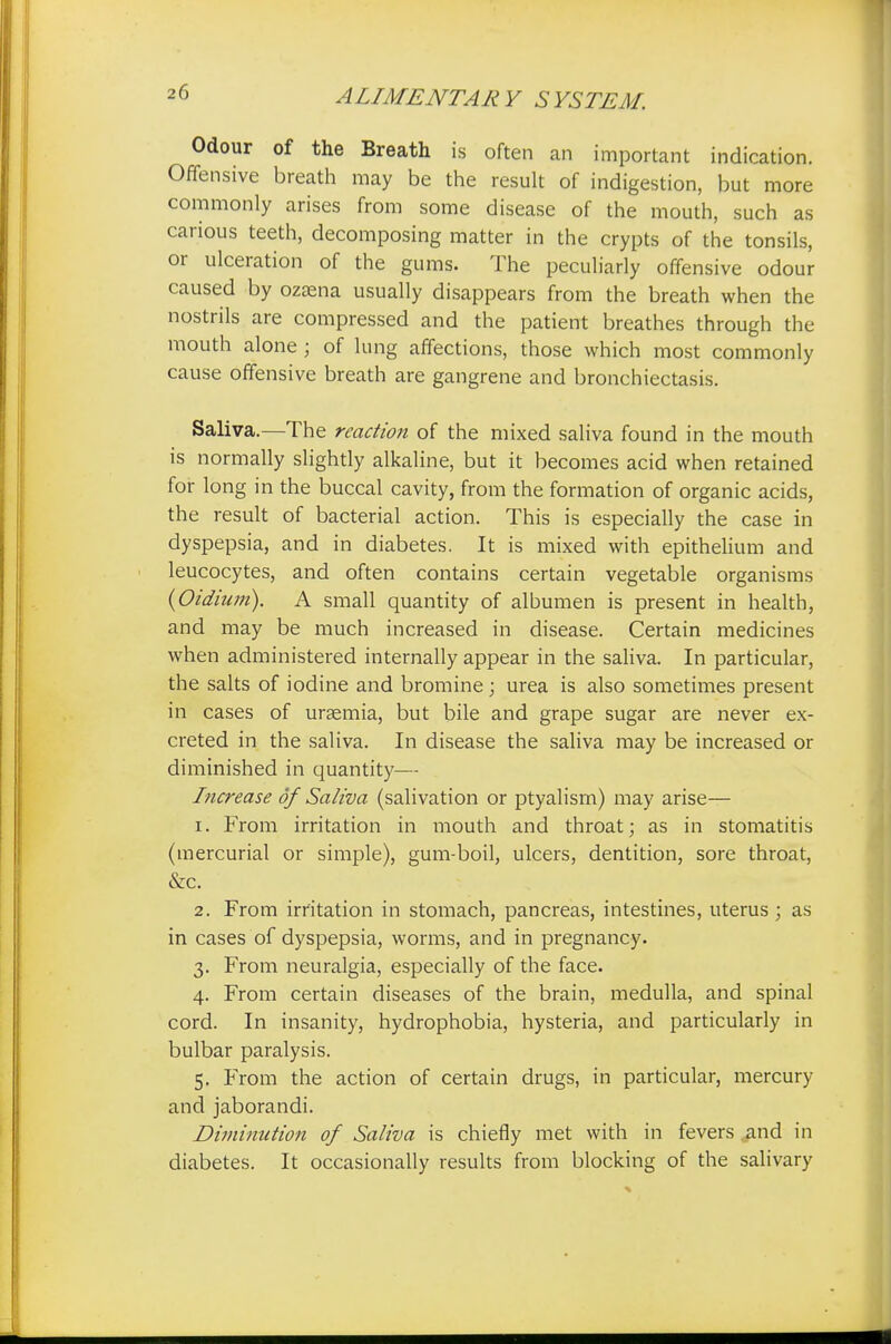 Odour of the Breath is often an important indication. Offensive breath may be the result of indigestion, but more commonly arises from some disease of the mouth, such as carious teeth, decomposing matter in the crypts of the tonsils, or ulceration of the gums. The peculiarly offensive odour caused by ozaena usually disappears from the breath when the nostrils are compressed and the patient breathes through the mouth alone ; of lung affections, those which most commonly cause offensive breath are gangrene and bronchiectasis. Saliva.—The reaction of the mixed saliva found in the mouth is normally slightly alkaline, but it becomes acid when retained for long in the buccal cavity, from the formation of organic acids, the result of bacterial action. This is especially the case in dyspepsia, and in diabetes. It is mixed with epithelium and leucocytes, and often contains certain vegetable organisms {Oidium). A small quantity of albumen is present in health, and may be much increased in disease. Certain medicines when administered internally appear in the saliva. In particular, the salts of iodine and bromine; urea is also sometimes present in cases of uraemia, but bile and grape sugar are never ex- creted in the saliva. In disease the saliva may be increased or diminished in quantity— Increase of Saliva (salivation or ptyalism) may arise— 1. From irritation in mouth and throat; as in stomatitis (mercurial or simple), gum-boil, ulcers, dentition, sore throat, &c. 2. From irritation in stomach, pancreas, intestines, uterus ; as in cases of dyspepsia, worms, and in pregnancy. 3. From neuralgia, especially of the face. 4. From certain diseases of the brain, medulla, and spinal cord. In insanity, hydrophobia, hysteria, and particularly in bulbar paralysis. 5. From the action of certain drugs, in particular, mercury and jaborandi. Diminution of Saliva is chiefly met with in fevers and in diabetes. It occasionally results from blocking of the salivary